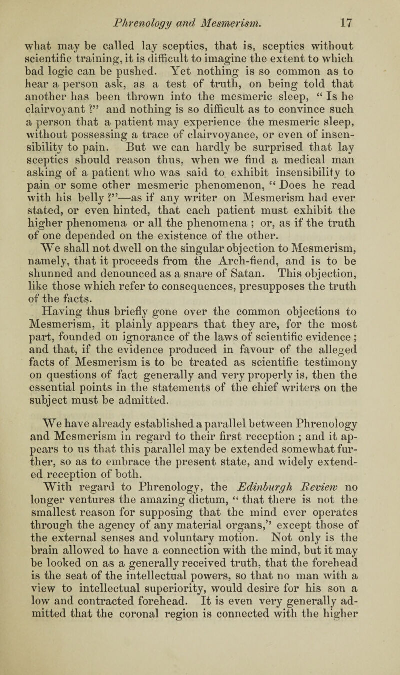 what may be called lay sceptics, that is, sceptics without scientific training, it is difficult to imagine the extent to which bad logic can be pushed. Yet nothing is so common as to hear a person ask, as a test of truth, on being told that another has been thrown into the mesmeric sleep, “ Is he clairvoyant V9 and nothing is so difficult as to convince such a person that a patient may experience the mesmeric sleep, without possessing a trace of clairvoyance, or even of insen¬ sibility to pain. But we can hardly be surprised that lay sceptics should reason thus, when we find a medical man asking of a patient who was said to exhibit insensibility to pain or some other mesmeric phenomenon, £c Does he read with his belly V9—as if any writer on Mesmerism had ever stated, or even hinted, that each patient must exhibit the higher phenomena or all the phenomena ; or, as if the truth of one depended on the existence of the other. We shall not dwell on the singular objection to Mesmerism, namely, that it proceeds from the Arch-fiend, and is to be shunned and denounced as a snare of Satan. This objection, like those which refer to consequences, presupposes the truth of the facts. Having thus briefly gone over the common objections to Mesmerism, it plainly appears that they are, for the most part, founded on ignorance of the laws of scientific evidence ; and that, if the evidence produced in favour of the alleged facts of Mesmerism is to be treated as scientific testimony on questions of fact generally and very properly is, then the essential points in the statements of the chief writers on the subject must be admitted. We have already established a parallel between Phrenology and Mesmerism in regard to their first reception ; and it ap¬ pears to us that this parallel may be extended somewhat fur¬ ther, so as to embrace the present state, and widely extend¬ ed reception of both. With regard to Phrenology, the Edinburgh Peview no longer ventures the amazing dictum, “ that there is not the smallest reason for supposing that the mind ever operates through the agency of any material organs,’’ except those of the external senses and voluntary motion. Not only is the brain allowed to have a connection with the mind, but it may be looked on as a generally received truth, that the forehead is the seat of the intellectual powers, so that no man with a view to intellectual superiority, would desire for his son a low and contracted forehead. It is even very generally ad¬ mitted that the coronal region is connected with the higher