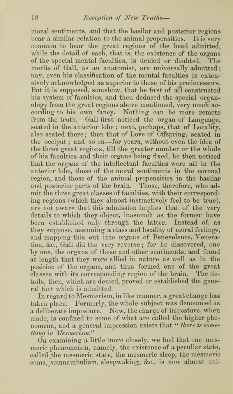 moral sentiments, and that the basilar and posterior regions bear a similar relation to the animal propensities. It is very common to hear the great regions of the head admitted, while the detail of each, that is, the existence of the organs of the special mental faculties, is denied or doubted. The merits of Gall, as an anatomist, are universally admitted; nay, even his classification of the mental faculties is exten¬ sively acknowledged as superior to those of his predecessors. But it is supposed, somehow, that he first of all constructed his system of faculties, and then deduced the special organ¬ ology from the great regions above mentioned, very much ac¬ cording to his own fancy. Nothing can be more remote from the truth. Gall first noticed the organ of Language, seated in the anterior lobe ; next, perhaps, that of Locality, also seated there; then that of Love of Offspring, seated in the occiput; and so on—for years, without even the idea of the three great regions, till the greater number or the whole of his faculties and their organs being fixed, he then noticed that the organs of the intellectual faculties were all in the anterior lobe, those of the moral sentiments in the coronal region, and those of the animal propensities in the basilar and posterior parts of the brain. Those, therefore, who ad¬ mit the three great classes of faculties, with their correspond¬ ing regions (which they almost instinctively feel to be true), are not aware that this admission implies that of the very details to which they object, inasmuch as the former have been established only through the latter. Instead of, as they suppose, assuming a class and locality of moral feelings, and mapping this out into organs of Benevelence, Venera¬ tion, &c., Gall did the very reverse; for he discovered, one by one, the organs of these and other sentiments, and found at length that they were allied in nature as well as in the position of the organs, and thus formed one of the great classes with its corresponding region of the brain. The de¬ tails, then, which are denied, proved or established the gene¬ ral fact which is admitted. In regard to Mesmerism, in like manner, a great change has taken place. Formerly, the whole subject was denounced as _ a deliberate imposture. Now, the charge of imposture, when made, is confined to some of what are called the higher phe¬ nomena, and a general impression exists that “ there is some¬ thing in Mesmerism? ’ On examining a little more closely, we find that one mes¬ meric phenomenon, namely, the existence of a peculiar state, called the mesmeric state, the mesmeric sleep, the mesmeric coma,^somnambulism, sleepwaking, &c., is now almost uni-