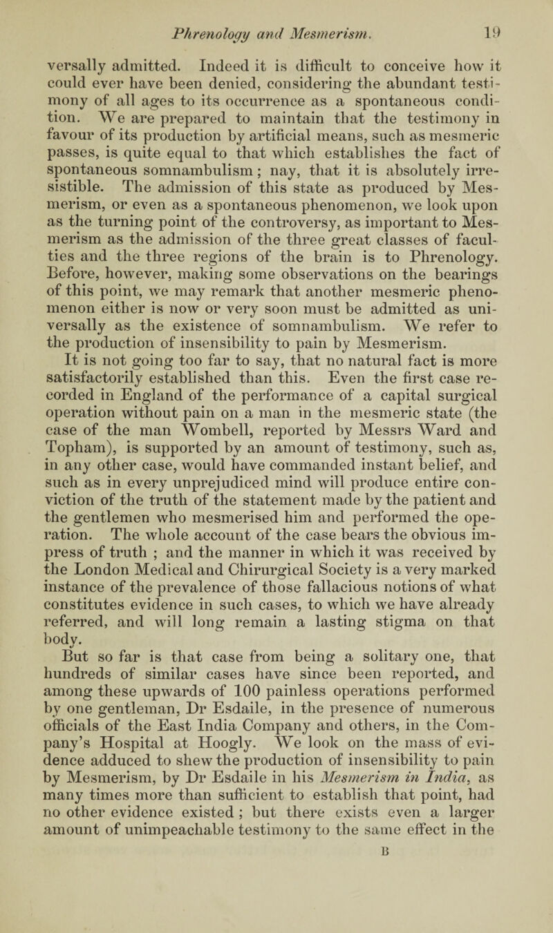 versally admitted. Indeed it is difficult to conceive how it could ever have been denied, considering the abundant testi¬ mony of all ages to its occurrence as a spontaneous condi¬ tion. We are prepared to maintain that the testimony in favour of its production by artificial means, such as mesmeric passes, is quite equal to that which establishes the fact of spontaneous somnambulism; nay, that it is absolutely irre¬ sistible. The admission of this state as produced by Mes¬ merism, or even as a spontaneous phenomenon, we look upon as the turning point of the controversy, as important to Mes¬ merism as the admission of the three great classes of facul¬ ties and the three regions of the brain is to Phrenology. Before, however, making some observations on the bearings of this point, we may remark that another mesmeric pheno¬ menon either is now or very soon must be admitted as uni¬ versally as the existence of somnambulism. We refer to the production of insensibility to pain by Mesmerism. It is not going too far to say, that no natural fact is more satisfactorily established than this. Even the first case re¬ corded in England of the performance of a capital surgical operation without pain on a man in the mesmeric state (the case of the man Wombell, reported by Messrs Ward and Topham), is supported by an amount of testimony, such as, in any other case, would have commanded instant belief, and such as in every unprejudiced mind will produce entire con¬ viction of the truth of the statement made by the patient and the gentlemen who mesmerised him and performed the ope¬ ration. The whole account of the case bears the obvious im¬ press of truth ; and the manner in which it was received by the London Medical and Chirurgical Society is a very marked instance of the prevalence of those fallacious notions of what constitutes evidence in such cases, to which we have already referred, and will long remain a lasting stigma on that bodv. But so far is that case from being a solitary one, that hundreds of similar cases have since been reported, and among these upwards of 100 painless operations performed by one gentleman, Dr Esdaile, in the presence of numerous officials of the East India Company and others, in the Com¬ pany’s Hospital at Hoogly. We look on the mass of evi¬ dence adduced to shew the production of insensibility to pain by Mesmerism, by Dr Esdaile in his Mesmerism in India, as many times more than sufficient to establish that point, had no other evidence existed ; but there exists even a larger amount of unimpeachable testimony to the same effect in the n