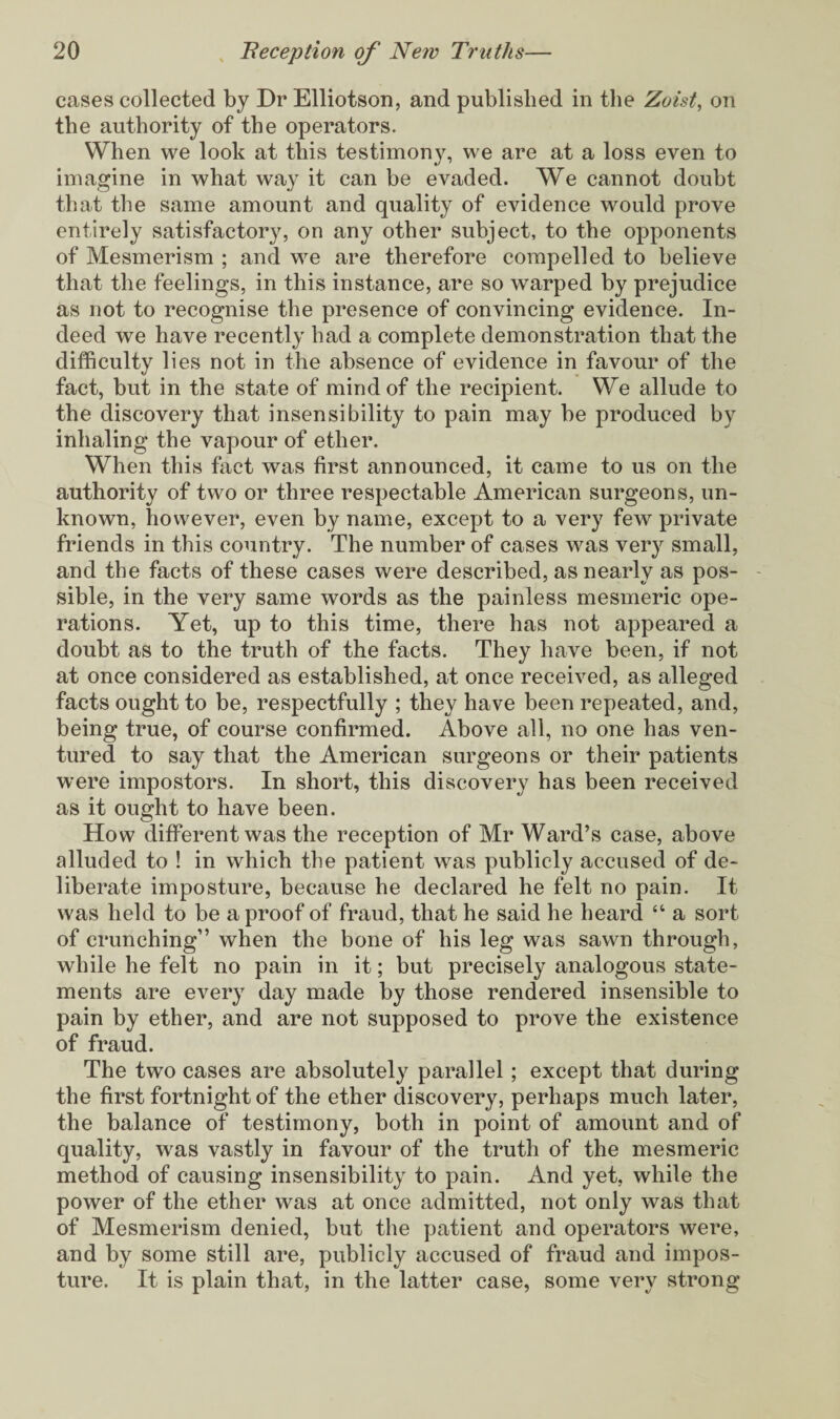 cases collected by Dr Elliotson, and published in the Zoist, on the authority of the operators. When we look at this testimony, we are at a loss even to imagine in what way it can be evaded. We cannot doubt that the same amount and quality of evidence would prove entirely satisfactory, on any other subject, to the opponents of Mesmerism ; and we are therefore compelled to believe that the feelings, in this instance, are so warped by prejudice as not to recognise the presence of convincing evidence. In¬ deed we have recently had a complete demonstration that the difficulty lies not in the absence of evidence in favour of the fact, but in the state of mind of the recipient. We allude to the discovery that insensibility to pain may be produced by inhaling the vapour of ether. When this fact was first announced, it came to us on the authority of two or three respectable American surgeons, un¬ known, however, even by name, except to a very few private friends in this country. The number of cases was very small, and the facts of these cases were described, as nearly as pos¬ sible, in the very same words as the painless mesmeric ope¬ rations. Yet, up to this time, there has not appeared a doubt as to the truth of the facts. They have been, if not at once considered as established, at once received, as alleged facts ought to be, respectfully ; they have been repeated, and, being true, of course confirmed. Above all, no one has ven¬ tured to say that the American surgeons or their patients were impostors. In short, this discovery has been received as it ought to have been. How different was the reception of Mr Ward’s case, above alluded to ! in which the patient was publicly accused of de¬ liberate imposture, because he declared he felt no pain. It was held to be a proof of fraud, that he said he heard “ a sort of crunching” when the bone of his leg was sawn through, while he felt no pain in it; but precisely analogous state¬ ments are every day made by those rendered insensible to pain by ether, and are not supposed to prove the existence of fraud. The two cases are absolutely parallel; except that during the first fortnight of the ether discovery, perhaps much later, the balance of testimony, both in point of amount and of quality, was vastly in favour of the truth of the mesmeric method of causing insensibility to pain. And yet, while the power of the ether was at once admitted, not only was that of Mesmerism denied, but the patient and operators were, and by some still are, publicly accused of fraud and impos¬ ture. It is plain that, in the latter case, some very strong