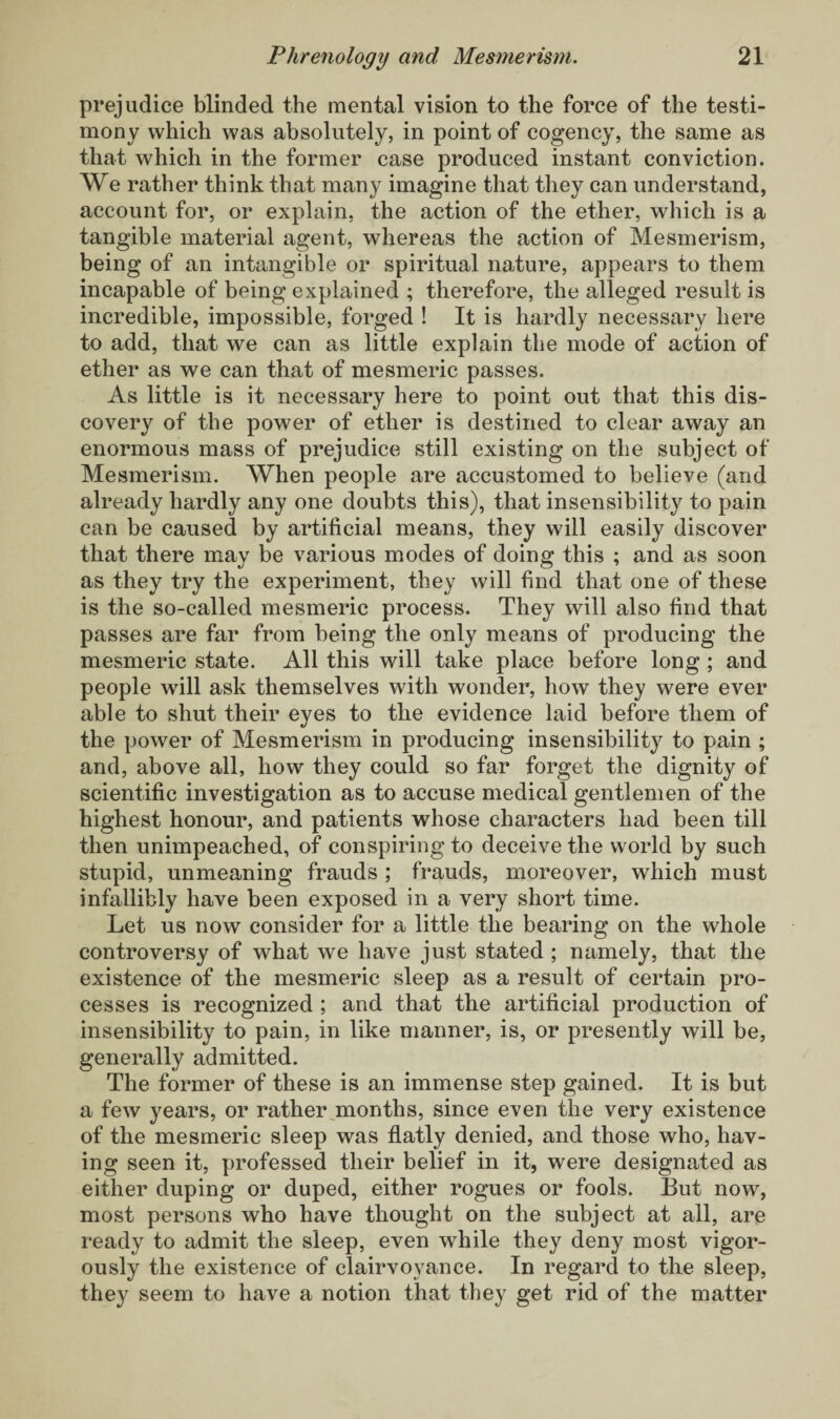 prejudice blinded the mental vision to the force of the testi¬ mony which was absolutely, in point of cogency, the same as that which in the former case produced instant conviction. We rather think that many imagine that they can understand, account for, or explain, the action of the ether, which is a tangible material agent, whereas the action of Mesmerism, being of an intangible or spiritual nature, appears to them incapable of being explained ; therefore, the alleged result is incredible, impossible, forged ! It is hardly necessary here to add, that we can as little explain the mode of action of ether as we can that of mesmeric passes. As little is it necessary here to point out that this dis¬ covery of the power of ether is destined to clear away an enormous mass of prejudice still existing on the subject of Mesmerism. When people are accustomed to believe (arid already hardly any one doubts this), that insensibility to pain can be caused by artificial means, they will easily discover that there may be various modes of doing this ; and as soon as they try the experiment, they will find that one of these is the so-called mesmeric process. They will also find that passes are far from being the only means of producing the mesmeric state. All this will take place before long ; and people will ask themselves with wonder, how they were ever able to shut their eyes to the evidence laid before them of the power of Mesmerism in producing insensibility to pain ; and, above all, how they could so far forget the dignity of scientific investigation as to accuse medical gentlemen of the highest honour, and patients whose characters had been till then unimpeached, of conspiring to deceive the world by such stupid, unmeaning frauds ; frauds, moreover, which must infallibly have been exposed in a very short time. Let us now consider for a little the bearing on the whole controversy of what we have just stated ; namely, that the existence of the mesmeric sleep as a result of certain pro¬ cesses is recognized ; and that the artificial production of insensibility to pain, in like manner, is, or presently will be, generally admitted. The former of these is an immense step gained. It is but a few years, or rather months, since even the very existence of the mesmeric sleep was flatly denied, and those who, hav¬ ing seen it, professed their belief in it, were designated as either duping or duped, either rogues or fools. But now, most persons who have thought on the subject at all, are ready to admit the sleep, even while they deny most vigor¬ ously the existence of clairvoyance. In regard to the sleep, they seem to have a notion that they get rid of the matter