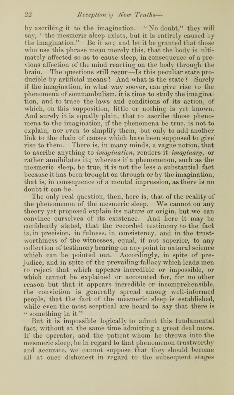 by ascribing it to the imagination. “ No doubt,” they will say, 4 the mesmeric sleep exists, but it is entirely caused by the imagination.” Be it so; and let it be granted that those who use this phrase mean merely this, that the body is ulti¬ mately affected so as to cause sleep, in consequence of a pre¬ vious affection of the mind reacting on the body through the brain. The questions still recur—Is this peculiar state pro¬ ducible by artificial means ? And what is the state ? Surely if the imagination, in what way soever, can give rise to the phenomena of somnambulism, it is time to study the imagina¬ tion, and to trace the laws and conditions of its action, of which, on this supposition, little or nothing is yet known. And surely it is equally plain, that to ascribe these pheno¬ mena to the imagination, if the phenomena be true, is not to explain, nor even to simplify them, but only to add another link to the chain of causes which have been supposed to give rise to them. There is, in many minds, a vague notion, that to ascribe anything to imagination, renders it imaginary, or rather annihilates it; whereas if a phenomenon, such as the mesmeric sleep, be true, it is not the less a substantial fact because it has been brought on through or by the imagination, that is, in consequence of a mental impression, as there is no doubt it can be. The only real question, then, here is, that of the reality of the phenomenon of the mesmeric sleep. We cannot on any theory yet proposed explain its nature or origin, but we can convince ourselves of its existence. And here it may be confidently stated, that the recorded testimony to the fact is, in precision, in fulness, in consistency, and in the trust¬ worthiness of the witnesses, equal, if not superior, to any collection of testimony bearing on any point in natural science which can be pointed out. Accordingly, in spite of pre¬ judice, and in spite of the prevailing fallacy which leads men to reject that which appears incredible or impossible, or which cannot be explained or accounted for, for no other reason but that it appears incredible or incomprehensible, the conviction is generally spread among well-informed people, that the fact of the mesmeric sleep is established, while even the most sceptical are heard to say that there is 44 something in it.” But it is impossible logically to admit this fundamental fact, without at the same time admitting a great deal more. If the operator, and the patient whom he throws into the mesmeric sleep, be in regard to that phenomenon trustworthy and accurate, we cannot suppose that they should become all at once dishonest in regard to the subsequent stages