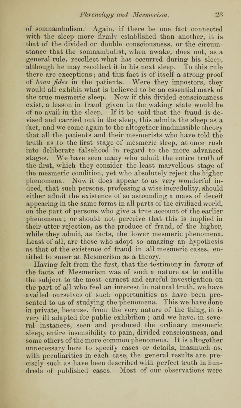 of somnambulism. Again, if there be one fact connected with the sleep more firmly established than another, it is that of the divided or double consciousness, or the circum¬ stance that the somnambulist, when awake, does not, as a general rule, recollect what has occurred during his sleep, although he may recollect it in his next sleep. To this rule there are exceptions; and this fact is of itself a strong proof of bona fides in the patients. Were they impostors, they would all exhibit what is believed to be an essential mark of the true mesmeric sleep. Now if this divided consciousness exist, a lesson in fraud given in the waking state would be of no avail in the sleep. If it be said that the fraud is de¬ vised and carried out in the sleep, this admits the sleep as a fact, and we come again to the altogether inadmissible theory that all the patients and their mesmerists who have told the truth as to the first stage of mesmeric sleep, at once rush into deliberate falsehood in regard to the more advanced stages. We have seen many who admit the entire truth of the first, which they consider the least marvellous stage of the mesmeric condition, yet who absolutely reject the higher phenomena. Now it does appear to us very wonderful in¬ deed, that such persons, professing a wise incredulity, should either admit the existence of so astounding a mass of deceit appearing in the same forms in all parts of the civilized world, on the part of persons who give a true account of the earlier phenomena ; or should not perceive that this is implied in their utter rejection, as the produce of fraud, of the higher, while they admit, as facts, the lower mesmeric phenomena. Least of all, are those who adopt so amazing an hypothesis as that of the existence of fraud in all mesmeric cases, en¬ titled to sneer at Mesmerism as a theory. Having felt from the first, that the testimony in favour of the facts of Mesmerism was of such a nature as to entitle the subject to the most earnest and careful investigation on the part of all who feel an interest in natural truth, we have availed ourselves of such opportunities as have been pre¬ sented to us of studying the phenomena. This we have clone in private, because, from the very nature of the thing, it is very ill adapted for public exhibition ; and we have, in seve¬ ral instances, seen and produced the ordinary mesmeric sleep, entire insensibility to pain, divided consciousness, and some others of the more common phenomena. It is altogether unnecessary here to specify cases or details, inasmuch as, with peculiarities in each case, the general results are pre¬ cisely such as have been described with perfect truth in hun¬ dreds of published cases. Most of our observations were