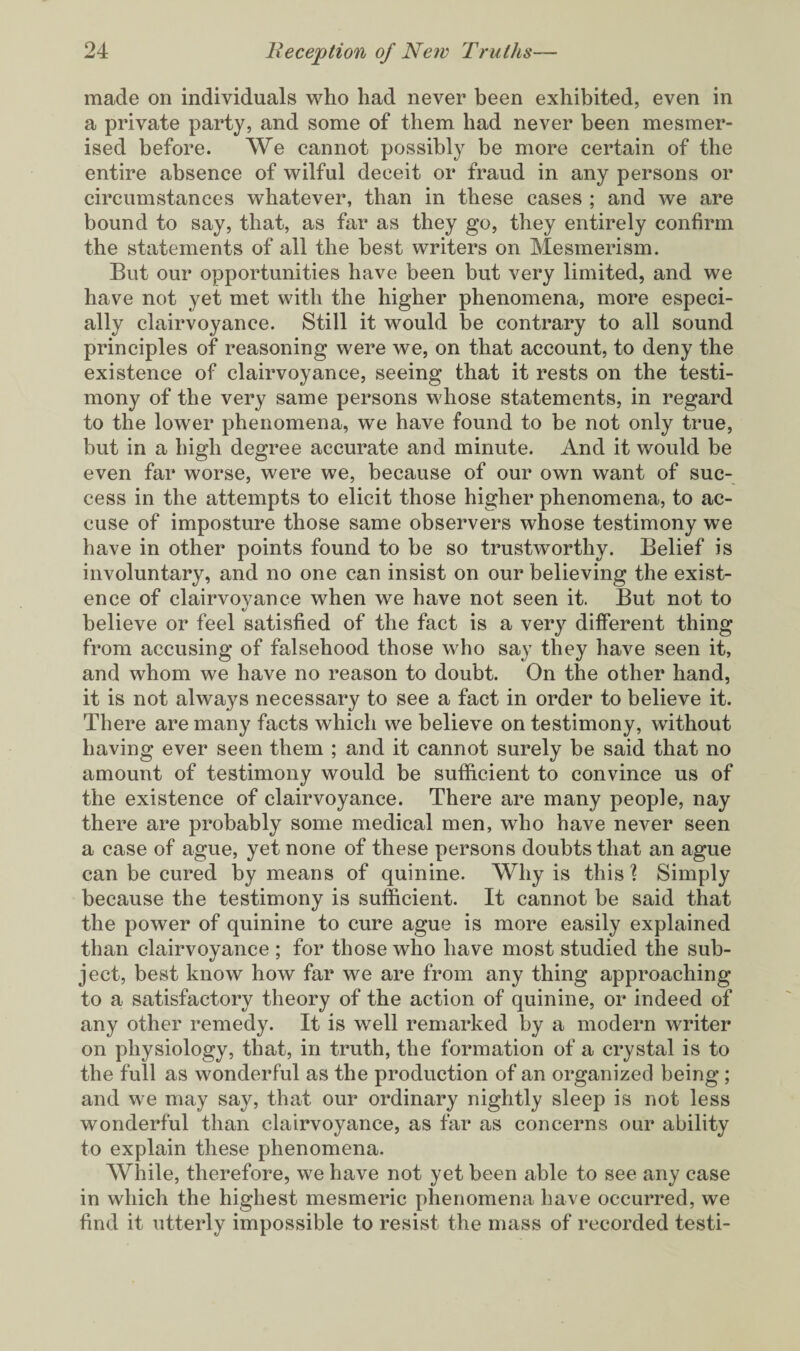 made on individuals who had never been exhibited, even in a private party, and some of them had never been mesmer¬ ised before. We cannot possibly be more certain of the entire absence of wilful deceit or fraud in any persons or circumstances whatever, than in these cases ; and we are bound to say, that, as far as they go, they entirely confirm the statements of all the best writers on Mesmerism. But our opportunities have been but very limited, and we have not yet met with the higher phenomena, more especi¬ ally clairvoyance. Still it would be contrary to all sound principles of reasoning were we, on that account, to deny the existence of clairvoyance, seeing that it rests on the testi¬ mony of the very same persons whose statements, in regard to the lower phenomena, we have found to be not only true, but in a high degree accurate and minute. And it would be even far worse, were we, because of our own want of suc¬ cess in the attempts to elicit those higher phenomena, to ac¬ cuse of imposture those same observers whose testimony we have in other points found to he so trustworthy. Belief is involuntary, and no one can insist on our believing the exist¬ ence of clairvoyance when we have not seen it. But not to believe or feel satisfied of the fact is a very different thing from accusing of falsehood those who say they have seen it, and whom we have no reason to doubt. On the other hand, it is not always necessary to see a fact in order to believe it. There are many facts which we believe on testimony, without having ever seen them ; and it cannot surely be said that no amount of testimony would be sufficient to convince us of the existence of clairvoyance. There are many people, nay there are probably some medical men, who have never seen a case of ague, yet none of these persons doubts that an ague can be cured by means of quinine. Why is this? Simply because the testimony is sufficient. It cannot be said that the power of quinine to cure ague is more easily explained than clairvoyance ; for those who have most studied the sub¬ ject, best know how far we are from any thing approaching to a satisfactory theory of the action of quinine, or indeed of any other remedy. It is well remarked by a modern writer on physiology, that, in truth, the formation of a crystal is to the full as wonderful as the production of an organized being ; and we may say, that our ordinary nightly sleep is not less wonderful than clairvoyance, as far as concerns our ability to explain these phenomena. While, therefore, we have not yet been able to see any case in which the highest mesmeric phenomena have occurred, we find it utterly impossible to resist the mass of recorded testi-