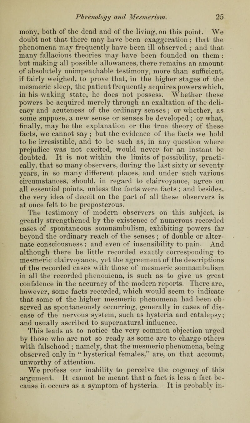 mony, both of the dead and of the living, on this point. We doubt not that there may have been exaggeration; that the phenomena may frequently have been ill observed ; and that many fallacious theories may have been founded on them : but making all possible allowances, there remains an amount of absolutely unimpeachable testimony, more than sufficient, if fairly weighed, to prove that, in the higher stages of the mesmeric sleep, the patient frequently acquires powers which, in his waking state, he does not possess. Whether these powers be acquired merely through an exaltation of the deli¬ cacy and acuteness of the ordinary senses; or whether, as some suppose, a new sense or senses be developed; or what, finally, may be the explanation or the true theory of these facts, we cannot say; but the evidence of the facts we hold to be irresistible, and to be such as, in any question where prejudice was not excited, would never for an instant be doubted. It is not within the limits of possibility, practi¬ cally, that so many observers, during the last sixty or seventy years, in so many different places, and under such various circumstances, should, in regard to clairvoyance, agree on all essential points, unless the facts were facts ; and besides, the very idea of deceit on the part of all these observers is at once felt to be preposterous. The testimony of modern observers on this subject, is greatly strengthened by the existence of numerous recorded cases of spontaneous somnambulism, exhibiting powers far beyond the ordinary reach of the senses ; of double or alter¬ nate consciousness; and even of insensibility to pain. And although there be little recorded exactly corresponding to mesmeric clairvoyance, yet the agreement of the descriptions of the recorded cases with those of mesmeric somnambulism in all the recorded phenomena, is such as to give us great confidence in the accuracy of the modern reports. There are, however, some facts recorded, which would seem to indicate that some of the higher mesmeric phenomena had been ob¬ served as spontaneously occurring, generally in cases of dis¬ ease of the nervous system, such as hysteria and catalepsy; and usually ascribed to supernatural influence. This leads us to notice the very common objection urged by those who are not so ready as some are to charge others with falsehood ; namely, that the mesmeric phenomena, being observed only in “ hysterical females.” are, on that account, unworthy of attention. We profess our inability to perceive the cogency of this argument. It cannot be meant that a fact is less a fact be¬ cause it occurs as a symptom of hysteria. It is probably in-