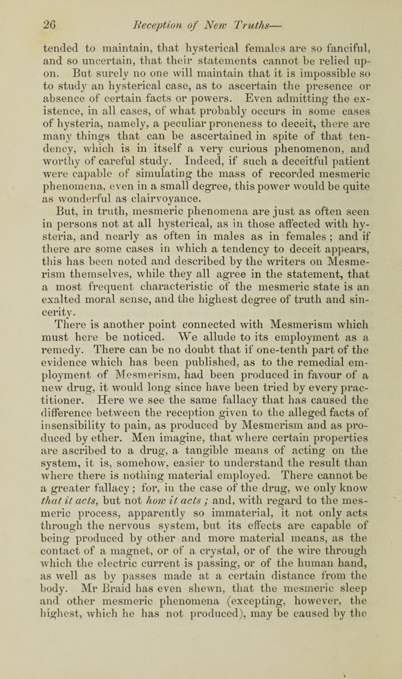 tended to maintain, that hysterical females are so fanciful, and so uncertain, that their statements cannot be relied up¬ on. But surely no one will maintain that it is impossible so to study an hysterical case, as to ascertain the presence or absence of certain facts or powers. Even admitting the ex¬ istence, in all cases, of what probably occurs in some cases of hysteria, namely, a peculiar proneness to deceit, there are many things that can be ascertained in spite of that ten¬ dency, which is in itself a very curious phenomenon, and worthy of careful study. Indeed, if such a deceitful patient were capable of simulating the mass of recorded mesmeric phenomena, even in a small degree, this power would be quite as wonderful as clairvoyance. But, in truth, mesmeric phenomena are just as often seen in persons not at all hysterical, as in those affected with hy¬ steria, and nearly as often in males as in females ; and if there are some cases in which a tendency to deceit appears, this has been noted and described by the writers on Mesme¬ rism themselves, while they all agree in the statement, that a most frequent characteristic of the mesmeric state is an exalted moral sense, and the highest degree of truth and sin¬ cerity. There is another point connected with Mesmerism which must here be noticed. We allude to its employment as a remedy. There can be no doubt that if one-tenth part of the evidence which has been published, as to the remedial em¬ ployment of Mesmerism, had been produced in favour of a new drug, it would long since have been tried by every prac¬ titioner. Here we see the same fallacy that has caused the difference between the reception given to the alleged facts of insensibility to pain, as produced by Mesmerism and as pro¬ duced by ether. Men imagine, that where certain properties are ascribed to a drug, a tangible means of acting on the system, it is, somehow, easier to understand the result than where there is nothing material employed. There cannot be a greater fallacy; for, in the case of the drug, we only know that it acts, but not how it acts ; and, with regard to the mes¬ meric process, apparently so immaterial, it not only acts through the nervous system, but its effects are capable of being produced by other and more material means, as the contact of a magnet, or of a crystal, or of the wire through which the electric current is passing, or of the human hand, as well as by passes made at a certain distance from the body. Mr Braid has even shewn, that the mesmeric sleep and other mesmeric phenomena (excepting, however, the highest, which he has not produced), may be caused by the