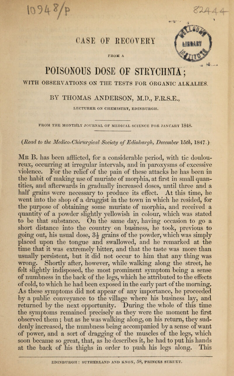 POISONOUS DOSE OF STRYCHNIA; WITH OBSERVATIONS ON THE TESTS EOR ORGANIC ALKALIES. BY THOMAS ANDERSON, BID., F.R.S.E., LECTURER ON CHEMISTRY, EDINBURGH, FROM THE MONTHLY JOURNAL OF MEDICAL SCIENCE FOR JANUARY 1848. (Read to the Medico-Chirurgical Society of Edinburgh, December 15th, 1847.) Mr B. has been afflicted, for a considerable period, with tic doulou¬ reux, occurring at irregular intervals, and in paroxysms of excessive violence. For the relief of the pain of these attacks he has been in the habit of making use of muriate of morphia, at first in small quan¬ tities, and afterwards in gradually increased doses, until three and a half grains were necessary to produce its effect. At this time, he went into the shop of a druggist in the town in which he resided, for the purpose of obtaining some muriate of morphia, and received a quantity of a powder slightly yellowish in colour, which was stated to be that substance. On the same day, having occasion to go a short distance into the country on business, he took, previous to going out, his usual dose, 3J grains of the powder, which was simply placed upon the tongue and swallowed, and he remarked at the time that it was extremely bitter, and that the taste was more than usually persistent, but it did not occur to him that any thing was wrong. Shortly after, however, while walking along the street, he felt slightly indisposed, the most prominent symptom being a sense of numbness in the back of the legs, which he attributed to the effects of cold, to which he had been exposed in the early part of the morning. As these symptoms did not appear of any importance, he proceeded by a public conveyance to the village where his business lay, and returned by the next opportunity. During the whole of this time the symptoms remained precisely as they were the moment he first observed them; but as he was walking along, on his return, they sud¬ denly increased, the numbness being accompanied by a sense of want of power, and a sort of dragging of the muscles of the legs, which soon became so great, that, as he describes it, he had to put his hands at the back of his thighs in order to push his legs along. This EDINBURGH: SUTHERLAND AND KNOX, 58, PRINCES STREET.