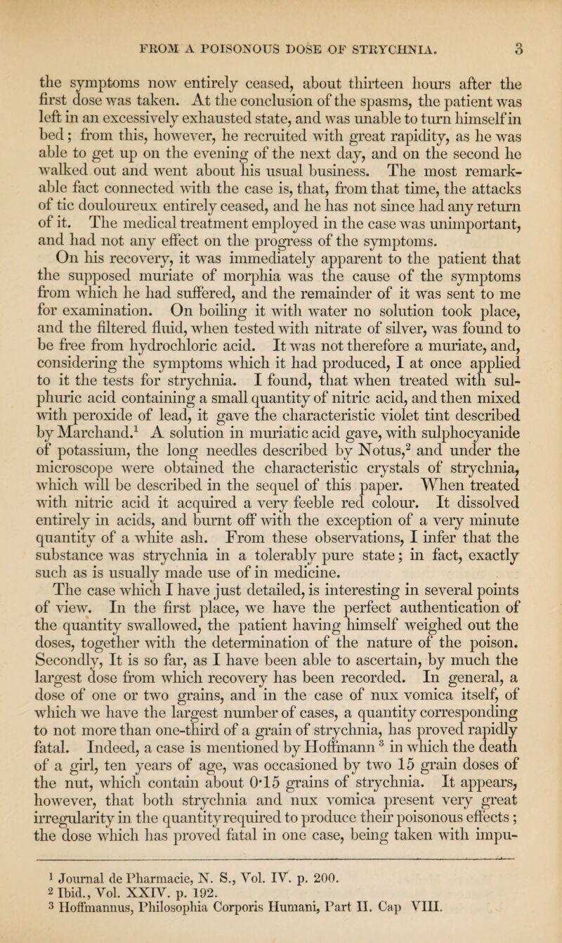 the symptoms now entirely ceased, about thirteen hours after the first dose was taken. At the conclusion of the spasms, the patient was left in an excessively exhausted state, and was unable to turn himself in bed; from this, however, he recruited with great rapidity, as he was able to get up on the evening of the next day, and on the second he walked out and went about his usual business. The most remark¬ able fact connected with the case is, that, from that time, the attacks of tic douloureux entirely ceased, and he has not since had any return of it. The medical treatment employed in the case was unimportant, and had not any effect on the progress of the symptoms. On his recovery, it was immediately apparent to the patient that the supposed muriate of morphia was the cause of the symptoms from wdiich he had suffered, and the remainder of it was sent to me for examination. On boiling it with water no solution took place, and the filtered fluid, when tested with nitrate of silver, was found to be free from hydrochloric acid. It was not therefore a muriate, and, considering the symptoms which it had produced, I at once applied to it the tests for strychnia. I found, that when treated with sul¬ phuric acid containing a small quantity of nitric acid, and then mixed with peroxide of lead, it gave the characteristic violet tint described by Marchand.1 A solution in muriatic acid gave, with sulphocyanide of potassium, the long needles described by Notus,2 and under the microscope were obtained the characteristic crystals of strychnia, which will be described in the sequel of this paper. When treated with nitric acid it acquired a very feeble reel colour. It dissolved entirely in acids, and burnt off with the exception of a very minute quantity of a white ash. From these observations, I infer that the substance was strychnia in a tolerably pure state; in fact, exactly such as is usually made use of in medicine. The case which I have just detailed, is interesting in several points of view. In the first place, we have the perfect authentication of the quantity swallowed, the patient having himself weighed out the doses, together with the determination of the nature of the poison. Secondly, It is so far, as I have been able to ascertain, by much the largest dose from which recovery has been recorded. In general, a dose of one or two grains, and in the case of nux vomica itself, of which we have the largest number of cases, a quantity corresponding to not more than one-third of a grain of strychnia, has proved rapidly fatal. Indeed, a case is mentioned by Hoffmann3 in which the death of a girl, ten years of age, was occasioned by two 15 grain doses of the nut, which contain about 0*15 grains of strychnia. It appears, however, that both strychnia and nux vomica present very great irregularity in the quantity required to produce their poisonous effects; the dose which has proved fatal in one case, being taken with impu- 1 Journal cle Pharmacie, N. S., Yol. IY. p. 200. 2 Ibid., Vol. XXIV. p. 192. 3 IIofFmannus, Philosophia Corporis Humani, Part II. Cap VIH.