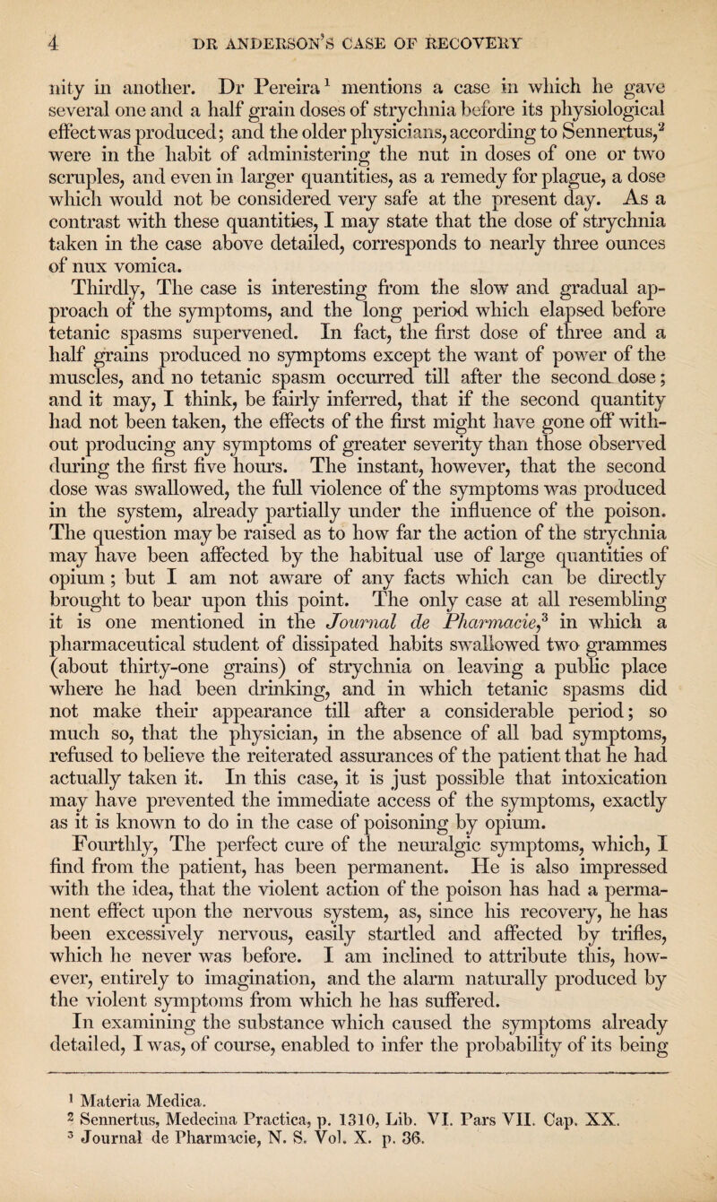 nity in another. Dr Pereira1 mentions a case in which he gave several one and a half grain doses of strychnia before its physiological effect was produced; and the older physicians, according to Sennertus,2 3 were in the habit of administering the nut in doses of one or two scruples, and even in larger quantities, as a remedy for plague, a dose which would not be considered very safe at the present day. As a contrast with these quantities, I may state that the dose of strychnia taken in the case above detailed, corresponds to nearly three ounces of nux vomica. Thirdly, The case is interesting from the slow and gradual ap¬ proach of the symptoms, and the long period which elapsed before tetanic spasms supervened. In fact, the first dose of three and a half grains produced no symptoms except the want of power of the muscles, and no tetanic spasm occurred till after the second dose; and it may, I think, be fairly inferred, that if the second quantity had not been taken, the effects of the first might have gone off with¬ out producing any symptoms of greater severity than those observed during the first five hours. The instant, however, that the second dose was swallowed, the full violence of the symptoms was produced in the system, already partially under the influence of the poison. The question may be raised as to how far the action of the strychnia may have been affected by the habitual use of large quantities of opium; but I am not aware of any facts which can be directly brought to bear upon this point. The only case at all resembling it is one mentioned in the Journal de Pharmacie^ in which a pharmaceutical student of dissipated habits swallowed two grammes (about thirty-one grains) of strychnia on leaving a public place where he had been drinking, and in which tetanic spasms did not make their appearance till after a considerable period; so much so, that the physician, in the absence of all bad symptoms, refused to believe the reiterated assurances of the patient that he had actually taken it. In this case, it is just possible that intoxication may have prevented the immediate access of the symptoms, exactly as it is known to do in the case of poisoning by opium. Fourthly, The perfect cure of the neuralgic symptoms, which, I find from the patient, has been permanent. He is also impressed with the idea, that the violent action of the poison has had a perma¬ nent effect upon the nervous system, as, since his recovery, he has been excessively nervous, easily startled and affected by trifles, which he never was before. I am inclined to attribute this, how¬ ever, entirely to imagination, and the alarm naturally produced by the violent symptoms from which he has suffered. In examining the substance which caused the symptoms already detailed, I was, of course, enabled to infer the probability of its being 1 Materia Medica. 2 Sennertus, Medecina Practica, p. 1310, Lib. VI. Pars VII. Cap. XX. 3 Journal de Pharmacie, N. S. Vol. X. p. 36.