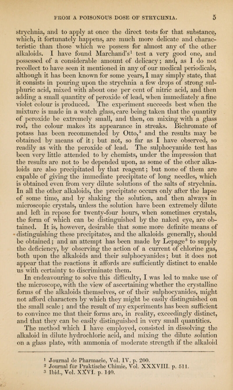 strychnia, and to apply at once the direct tests for that substance, which, it fortunately happens, are much more delicate and charac¬ teristic than those which we possess for almost any of the other alkaloids. I have found Marchand’s1 test a very good one, and possessed of a considerable amount of delicacy; and, as I do not recollect to have seen it mentioned in any of our medical periodicals, although it has been known for some years, I may simply state, that it consists in pouring upon the strychnia a few drops of strong sul¬ phuric acid, mixed with about one per cent of nitric acid, and then adding a small quantity of peroxide of lead, when immediately a fine violet colour is produced. The experiment succeeds best when the mixture is made in a watch glass, care being taken that the quantity of peroxide be extremely small, and then, on mixing with a glass rod, the colour makes its appearance in streaks. Bichromate of potass has been recommended by Otto,2 and the results may be obtained by means of it; but not, so far as I have observed, so readily as with the peroxide of lead. The sulphocyanide test has been very little attended to by chemists, under the impression that the results are not to be depended upon, as some of the other alka¬ loids are also precipitated by that reagent; but none of them are capable of giving the immediate precipitate of long needles, which is obtained even from very dilute solutions of the salts of strychnia. In all the other alkaloids, the precipitate occurs only after the lapse of some time, and by shaking the solution, and then always in microscopic crystals, unless the solution have been extremely dilute and left in repose for twenty-four hours, when sometimes crystals, the form of which can be distinguished by the naked eye, are ob¬ tained. It is, however, desirable that some more definite means of ■ distinguishing these precipitates, and the alkaloids generally, should be obtained; and an attempt has been made by Lepage3 to supply the deficiency, by observing the action of a current of chlorine gas, both upon the alkaloids and their sulphocyanides; but it does not appear that the reactions it affords are sufficiently distinct to enable us with certainty to discriminate them. In endeavouring to solve this difficulty, I was led to make use of the microscope, with the view of ascertaining whether the crystalline forms of the alkaloids themselves, or of their sulphocyanides, might not afford characters by which they might be easily distinguished on the small scale ; and the result of my experiments has been sufficient to convince me that their forms are, in reality, exceedingly distinct, and that they can be easily distinguished in very small quantities. The method which I have employed, consisted in dissolving the alkaloid in dilute hydrochloric acid, and mixing the dilute solution on a glass plate, with ammonia of moderate strength if the alkaloid 1 Journal de Pharmacie, Vol. IY. p. 200. 2 Journal fur Praktische Chimie, Yol. XXXVIII. p. 511. 3 Ibid., Vol. XXVI. p. 140.