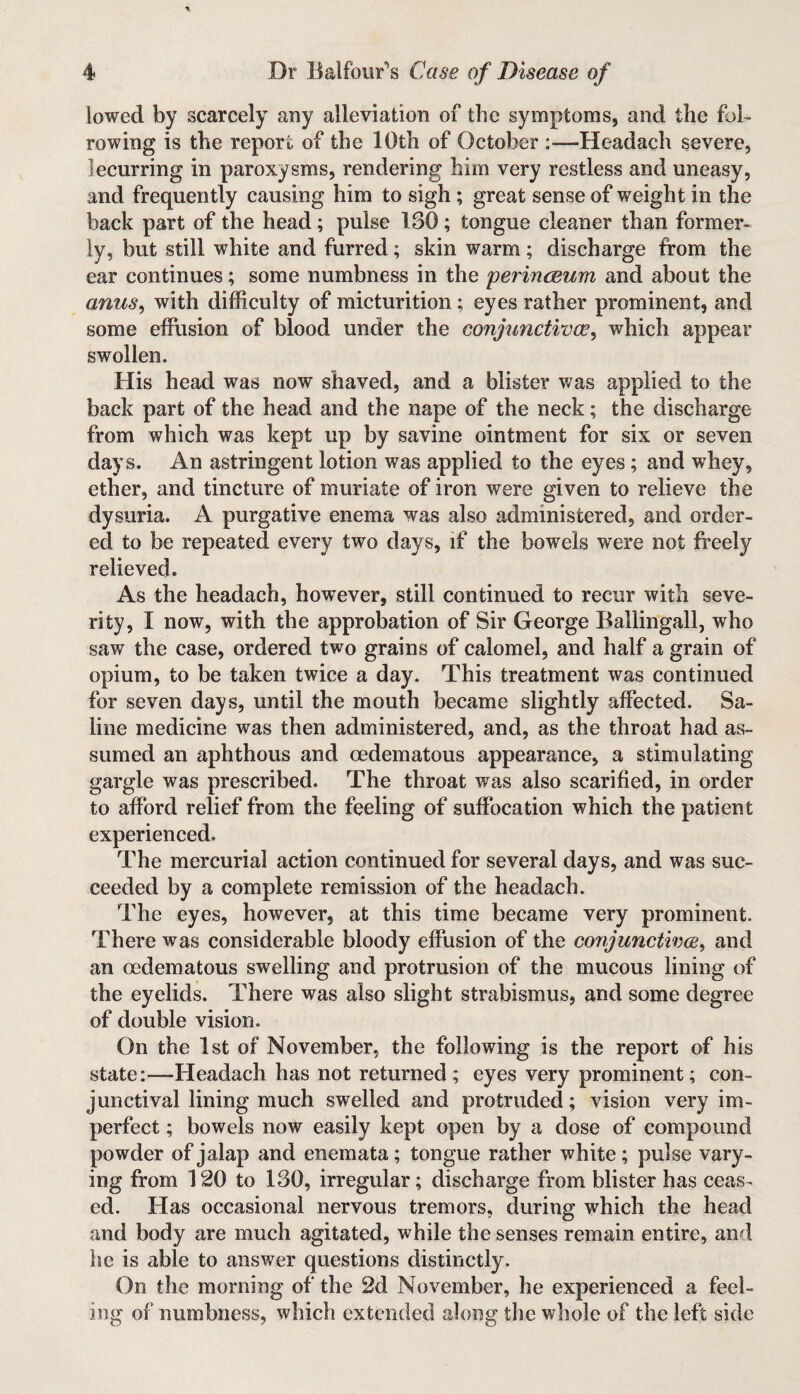 lowed by scarcely any alleviation of the symptoms, and the fob rowing is the report of the 10th of October :—Headach severe, lecurring in paroxysms, rendering him very restless and uneasy, and frequently causing him to sigh; great sense of weight in the back part of the head; pulse 130; tongue cleaner than former¬ ly, but still white and furred ; skin warm ; discharge from the ear continues; some numbness in the perinceum and about the anus, with difficulty of micturition; eyes rather prominent, and some effusion of blood under the conjunctiva?, which appear swollen. His head was now shaved, and a blister was applied to the back part of the head and the nape of the neck; the discharge from which was kept up by savine ointment for six or seven days. An astringent lotion was applied to the eyes; and whey, ether, and tincture of muriate of iron were given to relieve the dysuria. A purgative enema was also administered, and order¬ ed to be repeated every two days, if the bowels were not freely relieved. As the headach, however, still continued to recur with seve¬ rity, I now, with the approbation of Sir George Ballingall, who saw the case, ordered two grains of calomel, and half a grain of opium, to be taken twice a day. This treatment was continued for seven days, until the mouth became slightly affected. Sa¬ line medicine was then administered, and, as the throat had as¬ sumed an aphthous and oedematous appearance, a stimulating gargle was prescribed. The throat was also scarified, in order to afford relief from the feeling of suffocation which the patient experienced. The mercurial action continued for several days, and was suc¬ ceeded by a complete remission of the headach. The eyes, however, at this time became very prominent. There was considerable bloody effusion of the conjunctiva, and an oedematous swelling and protrusion of the mucous lining of the eyelids. There was also slight strabismus, and some degree of double vision. On the 1st of November, the following is the report of his state:—Headach has not returned; eyes very prominent; con¬ junctival lining much swelled and protruded; vision very im¬ perfect ; bowels now easily kept open by a dose of compound powder of jalap and enemata; tongue rather white; pulse vary¬ ing from 120 to 130, irregular; discharge from blister has ceas¬ ed. Has occasional nervous tremors, during which the head and body are much agitated, while the senses remain entire, and he is able to answer questions distinctly. On the morning of the 2d November, he experienced a feel¬ ing of numbness, which extended along the whole of the left side