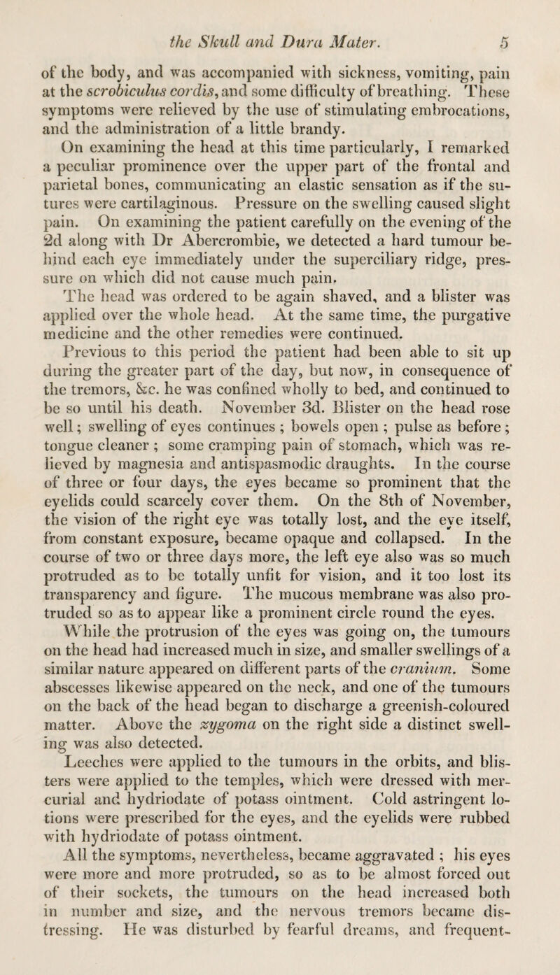 of the body, and was accompanied with sickness, vomiting, pain at the scrobiculus cor din ^ and some difficulty of breathing. These symptoms were relieved by the use of stimulating embrocations, and the administration of a little brandy. On examining the head at this time particularly, I remarked a peculiar prominence over the upper part of the frontal and parietal bones, communicating an elastic sensation as if the su¬ tures were cartilaginous. Pressure on the swelling caused slight pain. On examining the patient carefully on the evening of the 2d along with Dr Abercrombie, we detected a hard tumour be¬ hind each eye immediately under the superciliary ridge, pres¬ sure on which did not cause much pain. The head was ordered to be again shaved, and a blister was applied over the whole head. At the same time, the purgative medicine and the other remedies were continued. Previous to this period the patient had been able to sit up during the greater part of the day, but now, in consequence of the tremors, &c. he was confined wholly to bed, and continued to be so until his death. November 3d. Blister on the head rose well; swelling of eyes continues ; bowels open ; pulse as before ; tongue cleaner ; some cramping pain of stomach, which was re¬ lieved by magnesia and antispasmodic draughts. In the course of three or four days, the eyes became so prominent that the eyelids could scarcely cover them. On the 8th of November, the vision of the right eye was totally lost, and the eye itself, from constant exposure, became opaque and collapsed. In the course of two or three days more, the left eye also was so much protruded as to be totally unfit for vision, and it too lost its transparency and figure. The mucous membrane was also pro¬ truded so as to appear like a prominent circle round the eyes. While the protrusion of the eyes was going on, the tumours on the head had increased much in size, and smaller swellings of a similar nature appeared on different parts of the cranium. Some abscesses likewise appeared on the neck, and one of the tumours on the back of the head began to discharge a greenish-coloured matter. Above the zygoma on the right side a distinct swell¬ ing was also detected. Leeches were applied to the tumours in the orbits, and blis¬ ters were applied to the temples, which were dressed with mer¬ curial and hydriodate of potass ointment. Cold astringent lo¬ tions were prescribed for the eyes, and the eyelids were rubbed with hydriodate of potass ointment. All the symptoms, nevertheless, became aggravated ; his eyes were more and more protruded, so as to be almost forced out of their sockets, the tumours on the head increased both in number and size, and the nervous tremors became dis¬ tressing. He was disturbed by fearful dreams, and frequent-