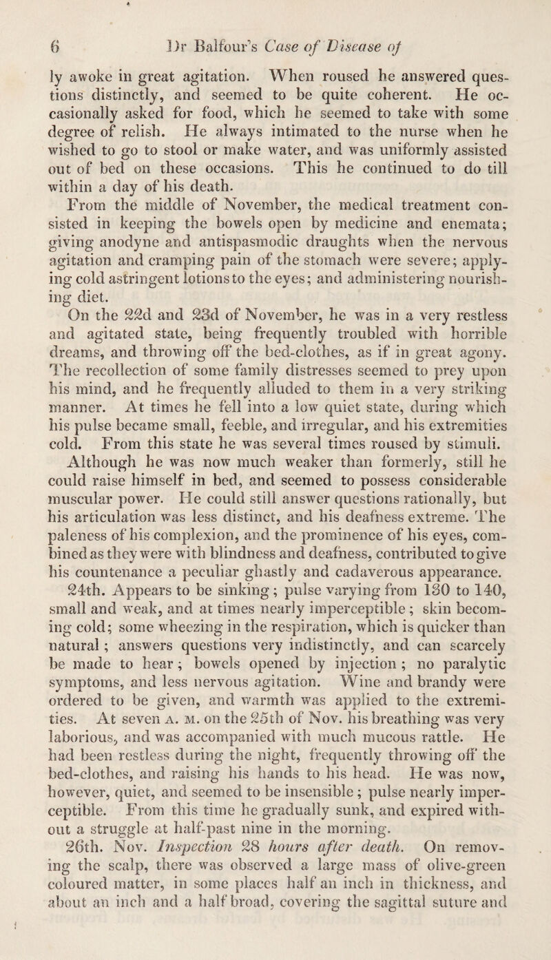 ly awoke in great agitation. When roused he answered ques¬ tions distinctly, and seemed to be quite coherent. He oc¬ casionally asked for food, which he seemed to take with some degree of relish. He always intimated to the nurse when he wished to go to stool or make water, and was uniformly assisted out of bed on these occasions. This he continued to do till within a day of his death. From the middle of November, the medical treatment con¬ sisted in keeping the bowels open by medicine and enemata; giving anodyne and antispasmodie draughts when the nervous agitation and cramping pain of the stomach were severe; apply¬ ing cold astringent lotions to the eyes; and administering nourish¬ ing diet. On the 22d and 28d of November, he was in a very restless and agitated state, being frequently troubled with horrible dreams, and throwing off the bed-clothes, as if in great agony. The recollection of some family distresses seemed to prey upon his mind, and he frequently alluded to them in a very striking manner. At times he fell into a low quiet state, during which his pulse became small, feeble, and irregular, and his extremities cold. From this state he was several times roused by stimuli. Although he was now much weaker than formerly, still he could raise himself in bed, and seemed to possess considerable muscular power. He could still answer questions rationally, but his articulation was less distinct, and his deafness extreme. The paleness of his complexion, and the prominence of his eyes, com¬ bined as they were with blindness and deafness, contributed to give his countenance a peculiar ghastly and cadaverous appearance. 24th. Appears to be sinking; pulse varying from ISO to 140, small and weak, and at times nearly imperceptible; skin becom¬ ing cold; some wheezing in the respiration, which is quicker than natural; answers questions very indistinctly, and can scarcely be made to hear ; bowels opened by injection ; no paralytic symptoms, and less nervous agitation. Wine and brandy were ordered to be given, and warmth was applied to the extremi¬ ties. At seven a. m. on the 25th of Nov. his breathing was very laborious, and was accompanied with much mucous rattle. He had been restless during the night, frequently throwing off the bed-clothes, and raising his hands to his head. He was now, however, quiet, and seemed to be insensible; pulse nearly imper¬ ceptible. From this time he gradually sunk, and expired with¬ out a struggle at half-past nine in the morning. 26th. Nov. Inspection 28 hours after death. On remov¬ ing the scalp, there was observed a large mass of olive-green coloured matter, in some places half an inch in thickness, and about an inch and a half broad, covering the sagittal suture and