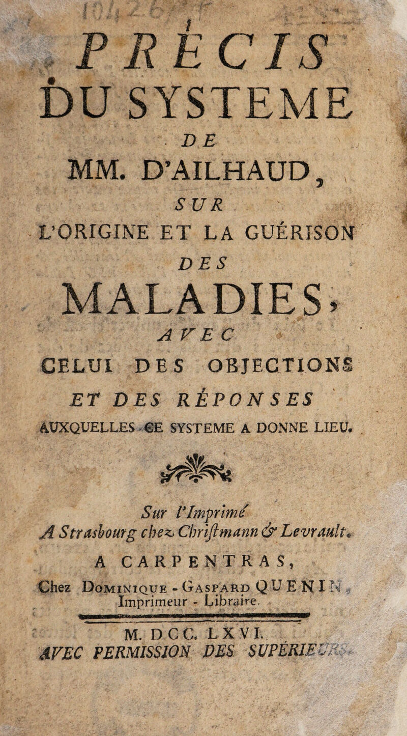 P R E CIS DU SYSTEME BE MM. D’AILHAUD, SUR L’ORIGINE ET LA GUERISON MALADIES. A EEC GELUl DES OBJECTIONS ET DES RiPONSES AUXQUELLES GE SYSTEME A DONNE LIEU. Sur rimprime A Strasbourg chez, Clmjimann & Levrault* A CARPENTRAS, Chez Dominique - Gaspard Q U E N IN Imprimeur - Libraire. M. D CC LX VI. AVEC PERMISSION DES SUPER1EVR
