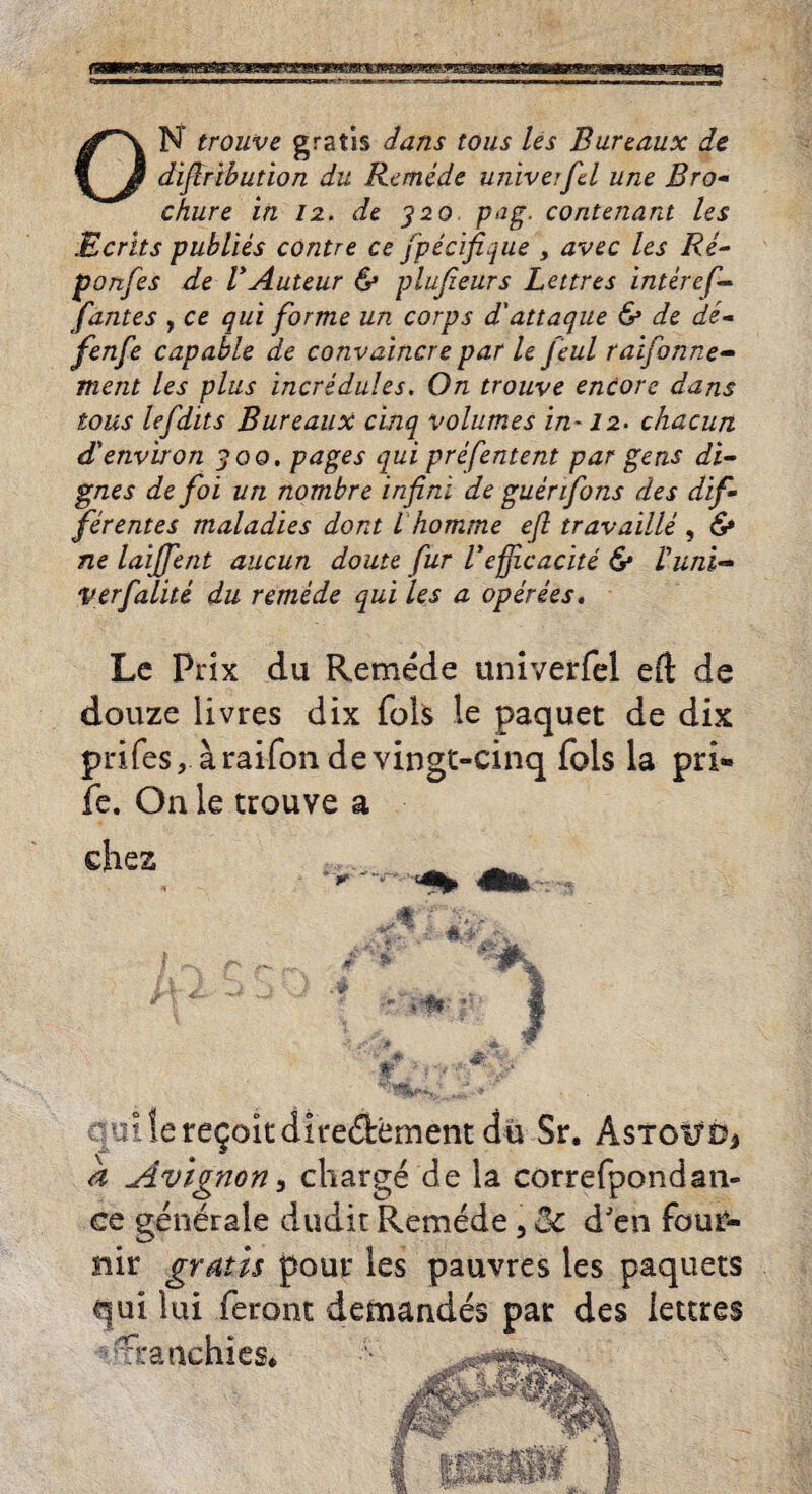 ON trouve gratis dans tons Us Bureaux de dijlrtbution du Remede univerfcl une Bro¬ chure in 12. de 320 pug. contenard Us Merits publies contre ce fpecifique > avec Us Re- ponfes de VAuteur & plujieurs Lettres intereft- fantes , ce qui forme un corps d'attaque & de de- fenfe capable de convaincre par le Jeul raifonne- ment Us plus incredules. On trouve encore dans tons lefdits Bureaux cinq volumes in-12. chacun d'environ 300. pages qui prefentent par gens di¬ gues de foi un nombre infini de guenfons des dif¬ fer entes maladies dont ihomme eft travaille , & ne laijfent aucun doute fur Vefftcacite 6* Vuni- verfalite du remede qui les a operees. Lc Pnx du Remede univerfel eft de douze livres dix fols le paquet de dix prifes, araifondevingt-cinq fols la pri» fe. On le trouve a ehes itdire&ement du Sr. AsTotfOj n3 charge de la correfpondan- Remede, Sc dJen four- s pauvres les paquets landes par des lettres