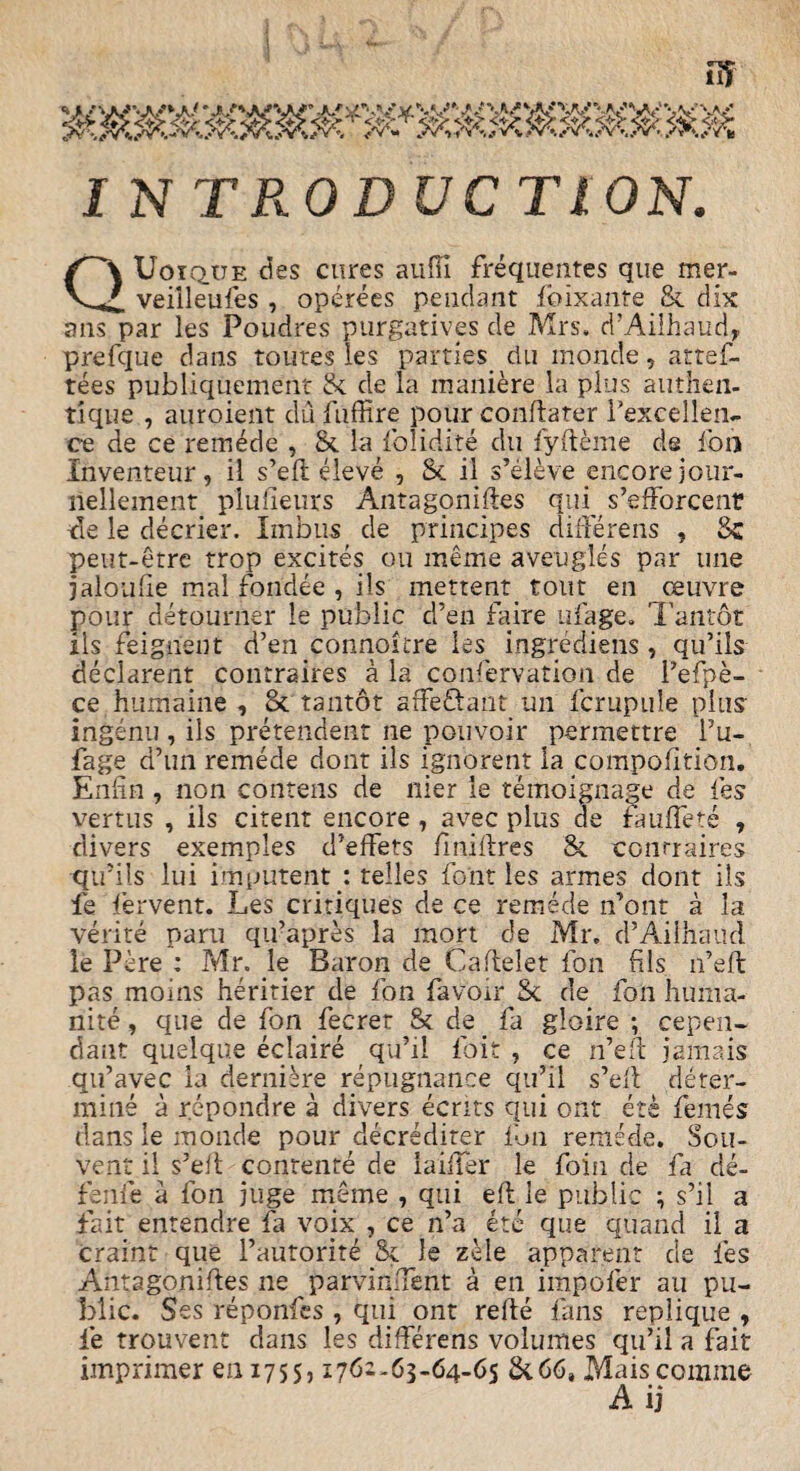 ffi I N TRODUC TWN. QUoique des cures auffi frequentes que mer- veilleufes , operees pendant foixante & dix ans par les Poudres purgatives de Mrs. d’Ailhaud, prefque dans routes les parties riu monde, artef- tees publiquement Sc de la maniere la plus autften- tiqiie , auroient du fuffire pour conflarer l’excellen*. ce de ce remede , Sc la folidite du fyfteme de foil Inventeur, il s’eft eleve , Sc il s’eleve encore jour- nellement plufieurs Antagonizes qup s’efForcenr -de le decrier. Iinbus de principes differens , Sc peut-etre trop excites ou meme aveugles par tine jaloufte mal fondee , ils mettent. tout en ceiivre pour detourner le public d’en faire ufage. Tantot ils feigjfient d’en connoitre les ingrediens, qu’ils declarent contraires a la confervation de l’efpe- ce humaine , oc tantot affe&ant un fcrupule plus' ingenu , ils pretendent ne pouvoir permettre l’u- fage d’un remede dont ils ignorent la compofition. Enfin, non contens de nier le temoignage de les vertus , ils citent encore , avec plus de fauffete , divers exemples d’effets ftniftres Sc conrraires qtfils lui imputent : relies font les armes dont ils fe fervent. Les critiques de ce remede n’ont a la verite pani qu’apres la mort cSe Mr. d’Ailbaud le Pere : Mr. le Baron de Caftelet foil fils if eft pas moms heritier de fon {avoir Sc de foil huma- nite, que de fon Secret & de fa gloire ; cepen- dant quelque eclaire qu’il foit , ce if eft jamais qifavec ia derniere repugnance qu’il s’eft deter¬ mine a repondre a divers ecrits qui ont ete femes dans le monde pour decrediter fon remede. Sou- vent il s’eft conrente de Lifter le foin de fa de- fenfe a fon juge meme , qui eft le public ; s’il a fait entendre fa voix , ce n’a etc que quand il a craint que l’autorite Sc le zele apparent de les Antagoniftes ne parvinftent a en impofer au pu¬ blic. Ses reponfes , qui ont refte fans replique , fe trouvent dans les differens volumes qu’il a fait imprimer 0111755, 1762-63-64-65 Sc66, Maiscomme