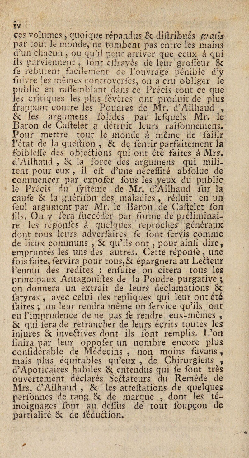 sv ces volumes, quoique repandus 8c diftribues gratis par tour le monde, ne tombent pas entre les mains d’un chacuii, ou qu’il pent arriver que ceux a qui ids parviennenr, font efjfrayes cle leur grofieur 8c ie rebutenr facilement de 1’ouvrage penible d’y fuivre les memes conrroverfes, on a cru obliger le public en ralfemblant dans ce Precis tout ce que les critiques les plus feveres ont produit de plus frappant contre ies Poudres de Mr. ri’Aiihaud , Sc les argumens folides par iefquels Mr. le Baron de Cafdelet a detruit leurs raifonnemens. Pour mettre tout le monde a meme de faihr Fetat de la queilion, & de fentir parfaitement la foiblelfe des objeftions qui ont ere faites a Mrs. d’Ailhaud , & la force des argumens qui mili- tent pour eux, il eft d’une neceffite abfolue de comraencer par expofer fous les yeux du public le Precis du fyfteme de Mr. d’Ailhaud fur la canfe & la guerifon des maladies, reduit en im feul argument par Mr. le Baron de Caftelet foil fils. On v fera fucceder par forme de preliminai- re ies reponfes a quelques reproches generaux dont tous leurs adverfaires fe font fervis comme de lieux communs , & qu’ils ont, pour ainft dire, empruntes les uns des autres. Cette reponfe, une foisfaite, fervira pour tous,& epargnera au Lefteur Pennui des redites : enfuite on citera tous les principaux Antagoniftes de la Poudre purgative ; on donnera un extrait de leurs declamations 8c fatyres , avec celui des repliques qui leur ont ete faites ; on leur rendra meme un fervice qu’ils ont eu l’impnidence de ne pas fe rendre eux-memes , Sc qui fera de retrancher de leurs ecrits toutes les injures 8c inve&ives dont ils font remplis, L’on finira par leur oppofer un nombre encore plus conftderable de Medecins , non moins lavans, rnais plus equitables qu’eux , de Chirurgiens , d’Apoticaires habiles 8c entendus qui fe font tres ouvertement declares Seftateurs du Remede de Mrs. d’Ailhaud , & les attentions de quelques perfonnes de rang 8c de marque , dont les te- moignages font au defius de tout foupgon de partialite 8c de feduftion. *