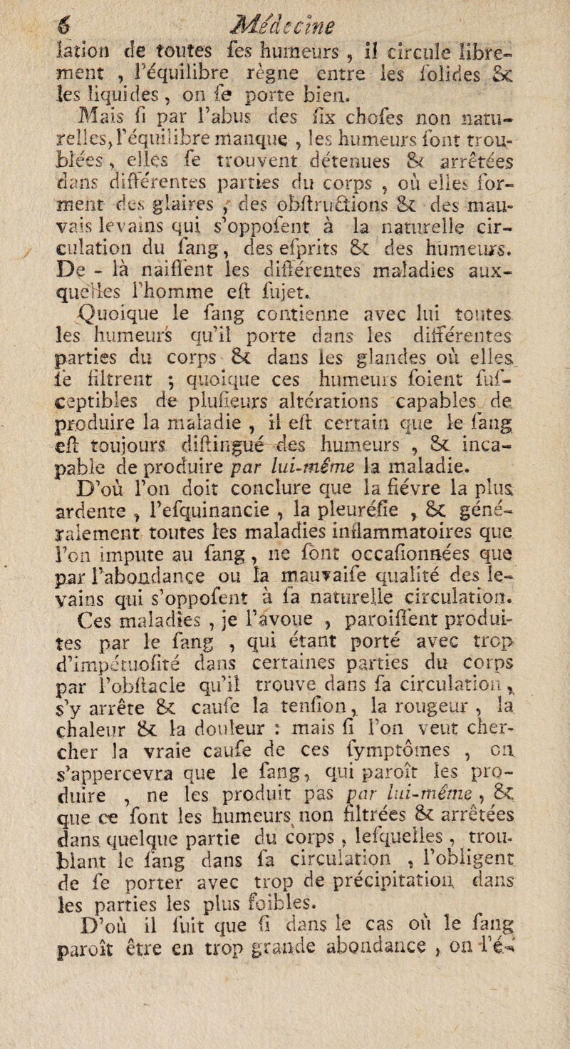 latlon de toutes fes humeurs , il circule fibre- ment , Tequilibre regne entre les lolides Sc les liquides , on fe porte bien. Mais il par Tabus des fix chofes non natu- yelles, Tequilibre manque , les humeurs font trou¬ bles r eiles fe trouvent detenues St arretdes dans difterentes parties du corps , ou eiles for- ment des glaires , des obftrudtions Sc des mau- vais levains qui s’oppofent a la naturelle cir¬ culation du fang, des efprits Sc des humeiurs. De - la naifient les difterentes maladies aux- quelies Thomme eft fujet. Quoique le fang contienne avec lui routes les humeurs qu’il porte dans les differences parties du corps Sc dans les glandes ou elles. i’e filtrent ; quoique ces humeurs foient fuf- ceptibles de plufteurs alterations capables de produire la mala die , il eft certain que le fang eft toujours diftingue des humeurs , Sc inca¬ pable de produire par lui-mime la maladie. D’ou Ton doit conclure que la fievre la plus ardente , Tefquinancie , la pleurefie , Sc gene- raiement toutes les maladies indammatoires que Ton impute au fang, ne font occafionnees que par Tabondance ou la mauvaife quaiite des le¬ vains qui s’oppofent a fa naturelle circulation. Ces maladies , je Tavoue , paroift'ent produi- tes par le fang , qui etant porte avec trop d’impetuofite dans certaines parties du corps par 1’obfiacie qu’il trouve dans fa circulation y s’y arrete Sc caufe la tendonla rongeur , la chaleur Sc la douleur : mais ft Ton veut cher- cher la vraie caufe de ces fymptomes , on s’appercevra que le fang, qui paroit les pro¬ dilire , ne les produit pas par lui-m&ne , Sc que ce font les humeurs^ non ftltrees Sc arretees dans quelque partie du corps , lefquelles . trou- biant le fang dans fa circulation , i’obligent de fe porter avec j:rop de precipitation dans les parties les plus foibles. D’oli il liiit que ft dans le cas ou le fang paroit etre en trop grande abondance } on T^‘