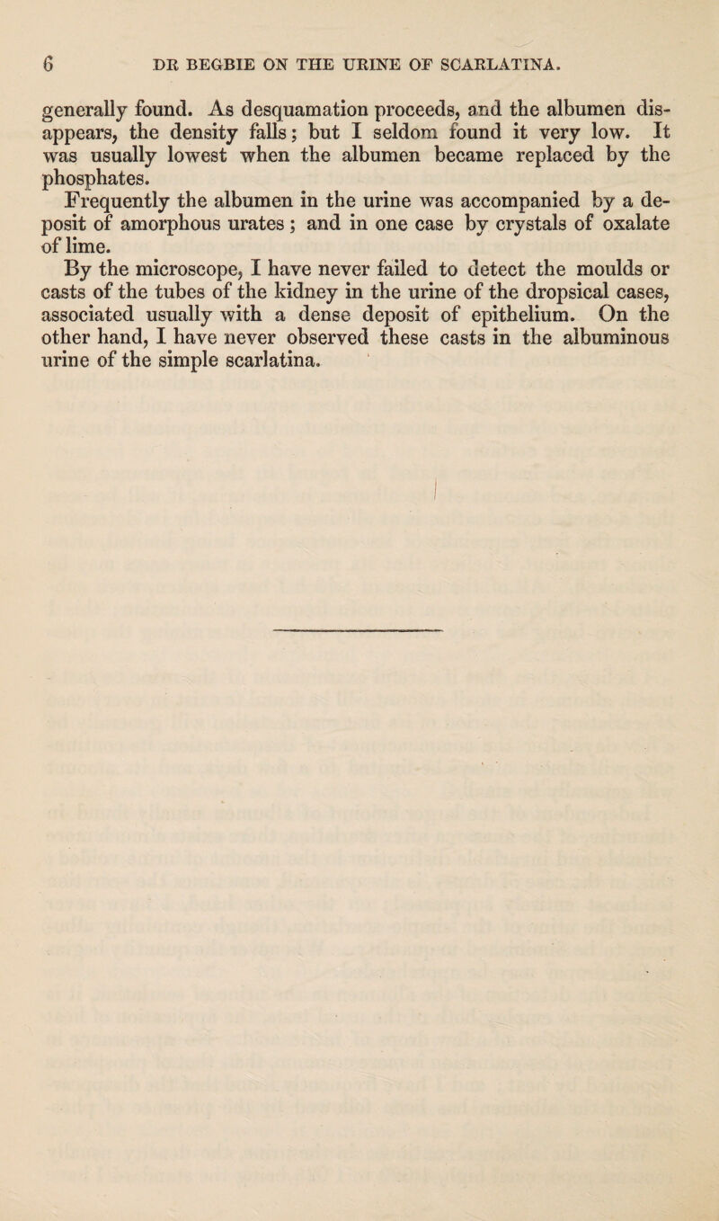 generally found. As desquamation proceeds, and the albumen dis¬ appears, the density falls; but I seldom found it very low. It was usually lowest when the albumen became replaced by the phosphates. Frequently the albumen in the urine was accompanied by a de¬ posit of amorphous urates; and in one case by crystals of oxalate of lime. By the microscope, I have never failed to detect the moulds or casts of the tubes of the kidney in the urine of the dropsical cases, associated usually with a dense deposit of epithelium. On the other hand, I have never observed these casts in the albuminous urine of the simple scarlatina.