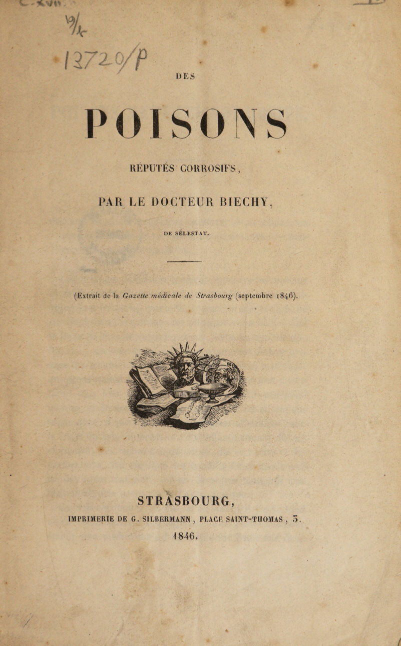 s, DES POI SONS REPUTES CORROSIFS, PAR LE DOCTEUR BIECHY, DE SEEESTAT. (Extrait de la Gazette medicale de Strasbourg (septembre 1846)* STRASBOURG, IMPRIMERIE DE G. SILBERMANN , PLACE SÄINT-THOMAS , 5. 1846. / / 4