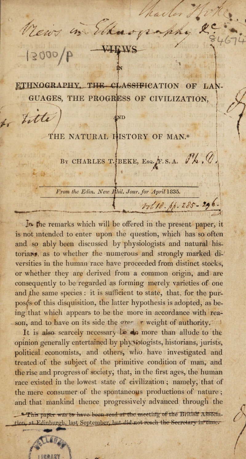 jiv fhe remarks which will be offered in the present paper, it is not intended to enter upon the question, which has so often and so ably been discussed by physiologists and natural his¬ torian, as to whether the numerous and strongly marked di¬ versities in the human race have proceeded from distinct stocks, or whether they are derived from a common origin, and are consequently to be regarded as forming merely varieties of one and ^the same species : it is sufficient to state, that, for the pur¬ poses of this disquisition, the latter hypothesis is adopted, as be¬ ing that which appears to be the more in accordance with rea¬ son, and to have on its side the orrp*- r weight of authority. It is also scarcely necessary l-e more than allude to the opinion generally entertained by physiologists, historians, jurists, political economists, and others, who have investigated and treated of the subject of the primitive condition of man, and the rise and progress of society, that, in the first ages, the human race existed in the lowest state of civilization; namely, that of the mere consumer of the spontaneous productions of nature; and that mankind thence progressively advanced through the __ry puffer<Wct5t*r4rttvo- boea raid Al'ftieTffgetii1^'of-tlTeErrti§tf st ryiin^irrrlivl^St Septe™})^) t)TTf ^