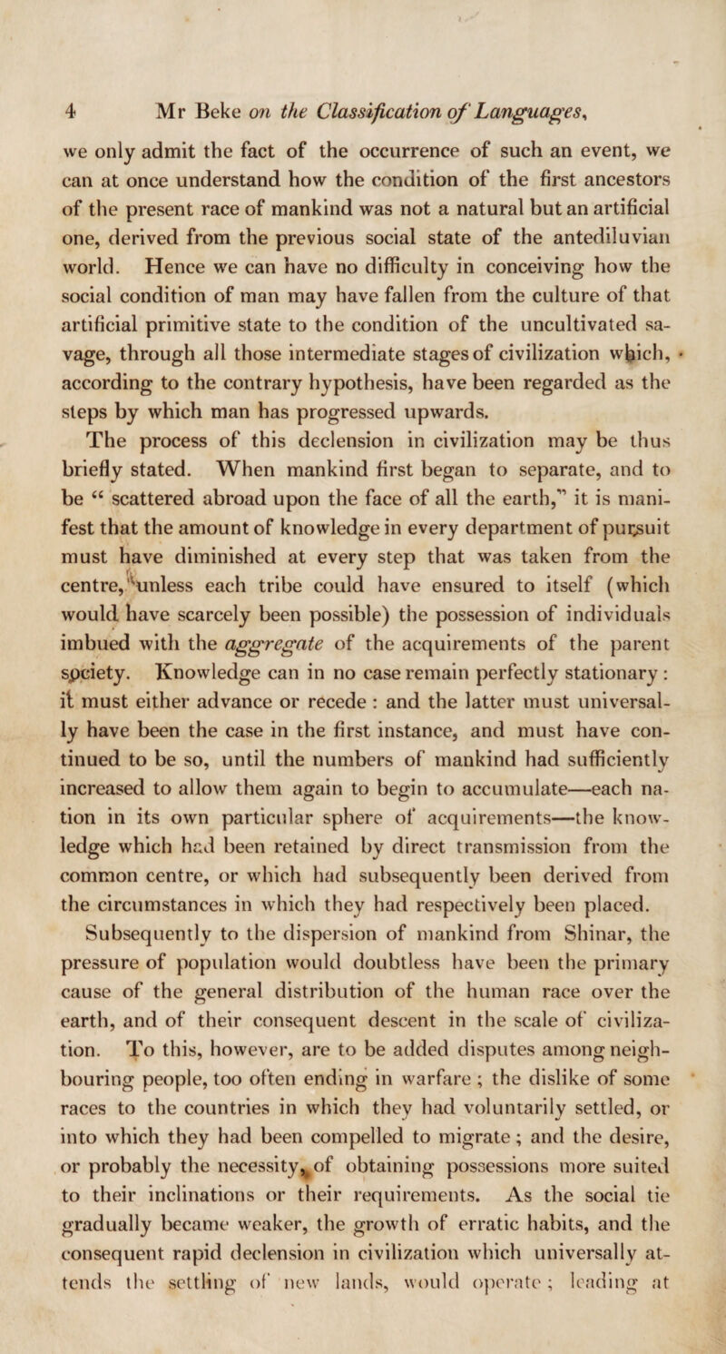 we only admit the fact of the occurrence of such an event, we can at once understand how the condition of the first ancestors of the present race of mankind was not a natural but an artificial one, derived from the previous social state of the antediluvian world. Hence we can have no difficulty in conceiving how the social condition of man may have fallen from the culture of that artificial primitive state to the condition of the uncultivated sa¬ vage, through all those intermediate stages of civilization which, • according to the contrary hypothesis, have been regarded as the steps by which man has progressed upwards. The process of this declension in civilization may be thus briefly stated. When mankind first began to separate, and to be “ scattered abroad upon the face of all the earth,'1 it is mani¬ fest that the amount of knowledge in every department of pursuit must have diminished at every step that was taken from the centre,‘'“unless each tribe could have ensured to itself (which would have scarcely been possible) the possession of individuals imbued with the aggregate of the acquirements of the parent spciety. Knowledge can in no case remain perfectly stationary : it must either advance or recede : and the latter must universal¬ ly have been the case in the first instance, and must have con¬ tinued to be so, until the numbers of mankind had sufficiently increased to allow them again to begin to accumulate—each na¬ tion in its own particular sphere of acquirements—the know¬ ledge which had been retained by direct transmission from the common centre, or which had subsequently been derived from the circumstances in which they had respectively been placed. Subsequently to the dispersion of mankind from Shinar, the pressure of population would doubtless have been the primary cause of the general distribution of the human race over the earth, and of their consequent descent in the scale of civiliza¬ tion. To this, however, are to be added disputes among neigh¬ bouring people, too often ending in warfare ; the dislike of some races to the countries in which they had voluntarily settled, or into which they had been compelled to migrate; and the desire, or probably the necessity^of obtaining possessions more suited to their inclinations or their requirements. As the social tie gradually became weaker, the growth of erratic habits, and the consequent rapid declension in civilization which universally at¬ tends the settling of new lands, would operate; leading at