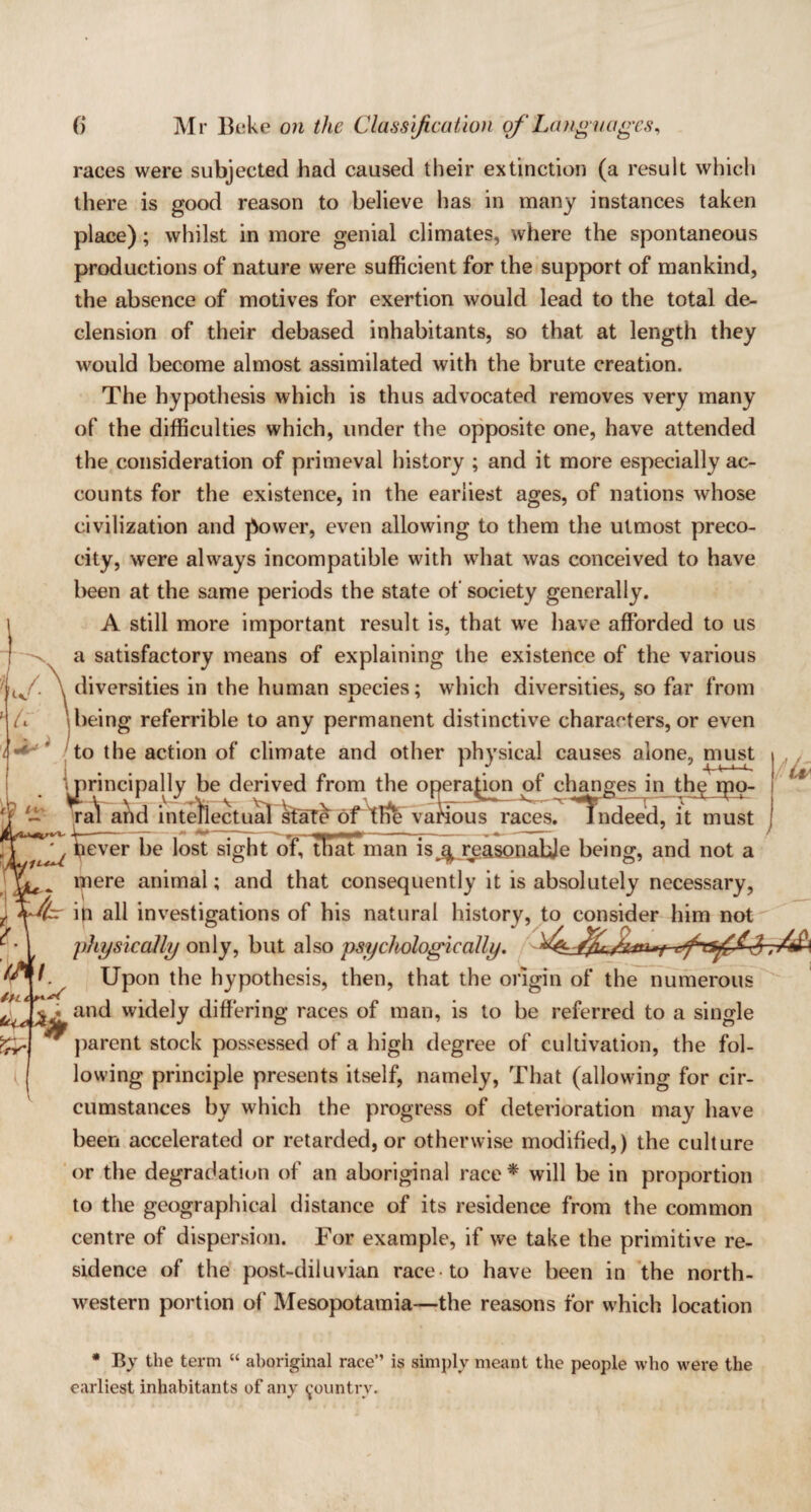 races were subjected had caused their extinction (a result which there is good reason to believe has in many instances taken place); whilst in more genial climates, where the spontaneous productions of nature were sufficient for the support of mankind, the absence of motives for exertion would lead to the total de¬ clension of their debased inhabitants, so that at length they would become almost assimilated with the brute creation. The hypothesis which is thus advocated removes very many of the difficulties which, under the opposite one, have attended the consideration of primeval history ; and it more especially ac¬ counts for the existence, in the earnest ages, of nations whose civilization and power, even allowing to them the utmost preco¬ city, were always incompatible with what was conceived to have been at the same periods the state of society generally. A still more important result is, that we have afforded to us a satisfactory means of explaining the existence of the various ffi. \ diversities in the human species; which diversities, so far from A \being referrible to any permanent distinctive characters, or even I to the action of climate and other physical causes alone, must ••ill i • ip .1 .» • i * 1 ^ prin< rincipally be derived from the operation of changes in the ipo- ra'l and intellectual state of tFfe various races? lndeed,it must ^ Tever be lost sight of. Sat man is ^ reasonahje being, and not a mere animal; and that consequently it is absolutely necessary, f=r ip all investigations of his natural history, to consider him not physically only, but also psychologically. , f. Upon the hypothesis, then, that the origin of the numerous and widely differing races of man, is to be referred to a single parent stock possessed of a high degree of cultivation, the fol¬ lowing principle presents itself, namely, That (allowing for cir¬ cumstances by which the progress of deterioration may have been accelerated or retarded, or otherwise modified,) the culture or the degradation of an aboriginal race * will be in proportion to the geographical distance of its residence from the common centre of dispersion. For example, if we take the primitive re¬ sidence of the post-diluvian race to have been in the north¬ western portion of Mesopotamia—the reasons for which location * By the term “ aboriginal race” is simply meant the people who were the earliest inhabitants of any country. I