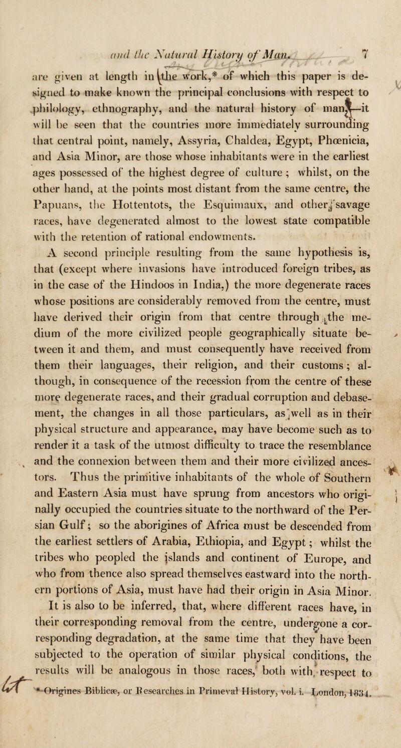 are given at length inutile work,* of which this paper is de¬ signed to make known the principal conclusions with respect to philology, ethnography, and the natural history of man^—it will he seen that the countries more immediately surrounding that central point, namely, Assyria, Chaldea, Egypt, Phoenicia, and Asia Minor, are those whose inhabitants were in the earliest ages possessed of the highest degree of culture ; whilst, on the other hand, at the points most distant from the same centre, the Papuans, the Hottentots, the Esquimaux, and otherjsavage races, have degenerated almost to the lowest state compatible with the retention of rational endowments. A second principle resulting from the same hypothesis is, that (except where invasions have introduced foreign tribes, as in the case of the Hindoos in India,) the more degenerate races whose positions are considerably removed from the centre, must have derived their origin from that centre through ^the me¬ dium of the more civilized people geographically situate be¬ tween it and them, and must consequently have received from them their languages, their religion, and their customs; al¬ though, in consequence of the recession from the centre of these more degenerate races, and their gradual corruption and debase¬ ment, the changes in all those particulars, as .well as in their physical structure and appearance, may have become such as to render it a task of the utmost difficulty to trace the resemblance and the connexion between them and their more civilized ances¬ tors. Th us the primitive inhabitants of the whole of Southern and Eastern Asia must have sprung from ancestors who origi¬ nally occupied the countries situate to the northward of the Per¬ sian Gulf; so the aborigines of Africa must be descended from the earliest settlers of Arabia, Ethiopia, and Egypt; whilst the tribes who peopled the islands and continent of Europe, and who from thence also spread themselves eastward into the north¬ ern portions of Asia, must have had their origin in Asia Minor. It is also to be inferred, that, where different races have, in their corresponding removal from the centre, undergone a cor¬ responding degradation, at the same time that they have been subjected to the operation of similar physical conditions, the results will be analogous in those races, both with* respect to * Origines Biblicse, or Besearches in PrimevalHistory, vol. i. London, 1834.