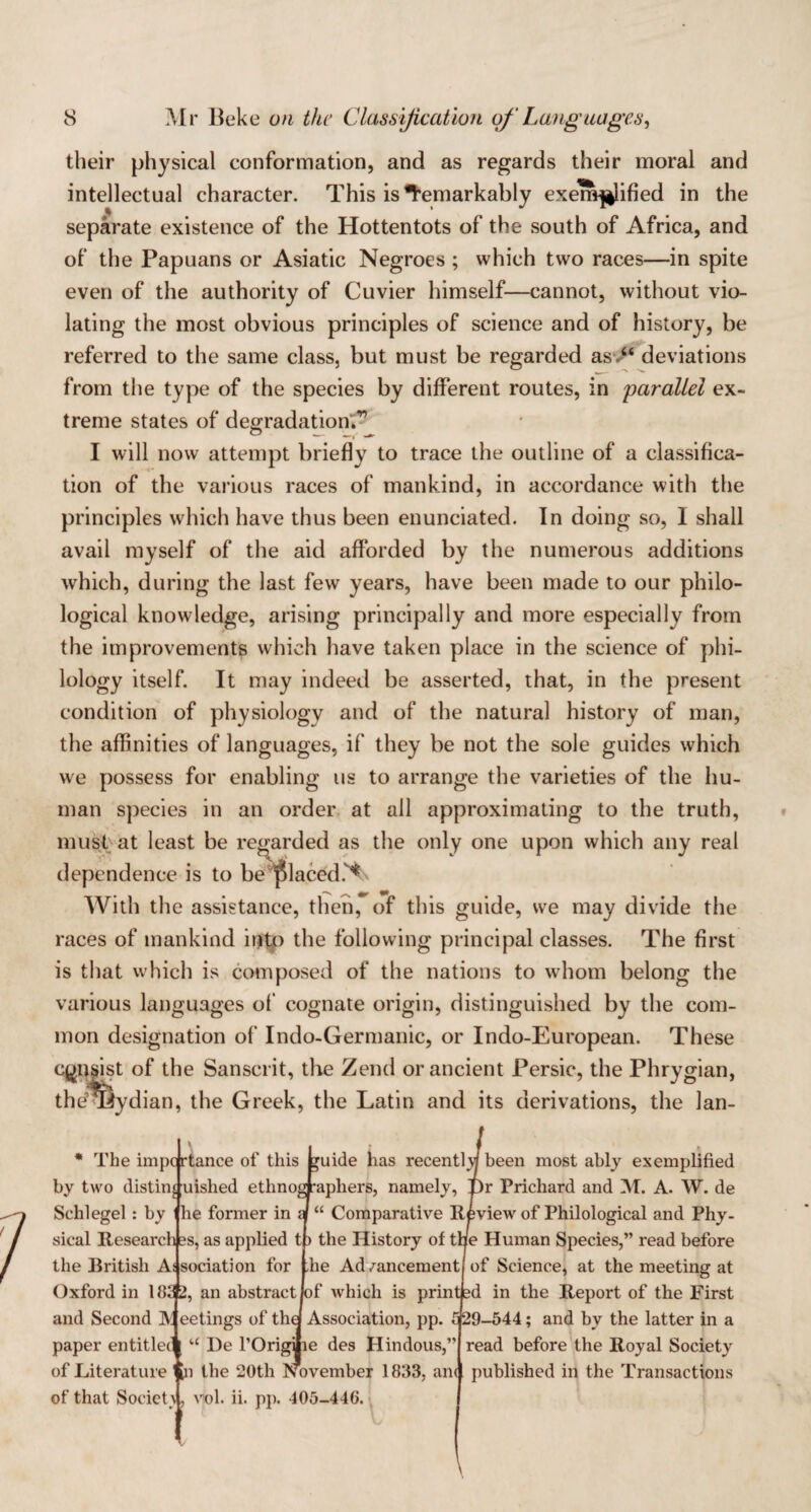 their physical conformation, and as regards their moral and intellectual character. This is Remarkably exemplified in the separate existence of the Hottentots of the south of Africa, and of the Papuans or Asiatic Negroes ; which two races—in spite even of the authority of Cuvier himself—cannot, without vio¬ lating the most obvious principles of science and of history, be referred to the same class, but must be regarded asv“ deviations from the type of the species by different routes, in parallel ex¬ treme states of degradation;'? I will now attempt briefly to trace the outline of a classifica¬ tion of the various races of mankind, in accordance with the principles which have thus been enunciated. In doing so, I shall avail myself of the aid afforded by the numerous additions which, during the last few years, have been made to our philo¬ logical knowledge, arising principally and more especially from the improvements which have taken place in the science of phi¬ lology itself. It may indeed be asserted, that, in the present condition of physiology and of the natural history of man, the affinities of languages, if they be not the sole guides which we possess for enabling us to arrange the varieties of the hu¬ man species in an order at all approximating to the truth, must at least be regarded as the only one upon which any real dependence is to be placed.'* With the assistance, then,~ of this guide, we may divide the races of mankind irjto the following principal classes. The first is that which is composed of the nations to whom belong the various languages of cognate origin, distinguished by the com¬ mon designation of Indo-Germanic, or Indo-European. These consist of the Sanscrit, the Zend or ancient Persic, the Phrygian, thdTBydian, the Greek, the Latin and its derivations, the lan- * The impc rtance of this buide has recentl\j been most ably exemplified by two distil^ uished ethnographers, namely, T)r Prichard and M. A. W. de Schlegel : by he former in iJ “ Comparative Review of Philological and Phy¬ sical Research ss, as applied tp the History of tne Human Species,” read before the IRitish As sociation for the Ad/ancementj of Science, at the meeting at Oxford in 183 2, an abstract Jof which is printed in the Report of the First and Second Meetings of the! Association, pp. £ 29-544; and by the latter in a paper entitleci “ l)e 1’Origlie des Hindous,’ of Literature In the 20th November 1833, am of that Societu, vol. ii. pp. 405-446. read before the Royal Society published in the Transactions