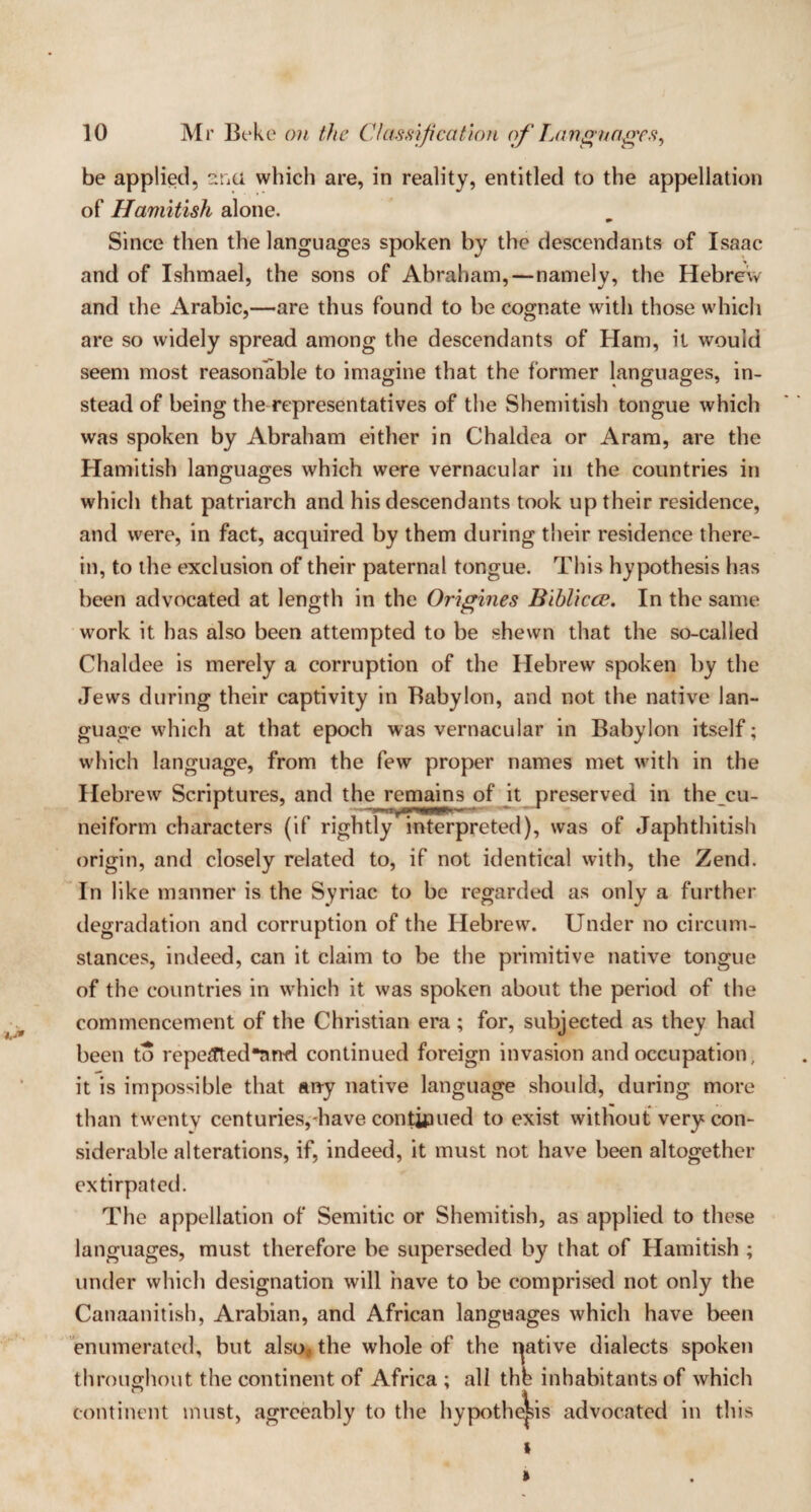 be applied, ana which are, in reality, entitled to the appellation of Hamitish alone. Since then the languages spoken by the descendants of Isaac and of Ishmael, the sons of Abraham, — namely, the Hebrew and the Arabic,—are thus found to be cognate with those which are so widely spread among the descendants of Ham, it would seem most reasonable to imagine that the former languages, in¬ stead of being the representatives of the Shemitish tongue which was spoken by Abraham either in Chaldea or Aram, are the Hamitish languages which were vernacular in the countries in which that patriarch and his descendants took up their residence, and were, in fact, acquired by them during their residence there¬ in, to the exclusion of their paternal tongue. This hypothesis has been advocated at length in the Origines Biblicce. In the same work it has also been attempted to be shewn that the so-called Chaldee is merely a corruption of the Hebrew spoken by the Jews during their captivity in Babylon, and not the native lan¬ guage which at that epoch was vernacular in Babylon itself; which language, from the few proper names met with in the Hebrew Scriptures, and the remains of it preserved in thecu- neiform characters (if rightly interpreted), was of Japhthitish origin, and closely related to, if not identical with, the Zend. In like manner is the Syriac to be regarded as only a further degradation and corruption of the Hebrew. Under no circum¬ stances, indeed, can it claim to be the primitive native tongue of the countries in which it was spoken about the period of the commencement of the Christian era ; for, subjected as they had been to repe£ted*nnfl continued foreign invasion and occupation, it is impossible that any native language should, during more than twenty centuries,-have continued to exist without very con¬ siderable alterations, if, indeed, it must not have been altogether extirpated. The appellation of Semitic or Shemitish, as applied to these languages, must therefore be superseded by that of Hamitish ; under which designation will have to be comprised not only the Canaanitish, Arabian, and African languages which have been enumerated, but also* the whole of the iptive dialects spoken throughout the continent of Africa; all thb inhabitants of which continent must, agreeably to the hypothesis advocated in this » »