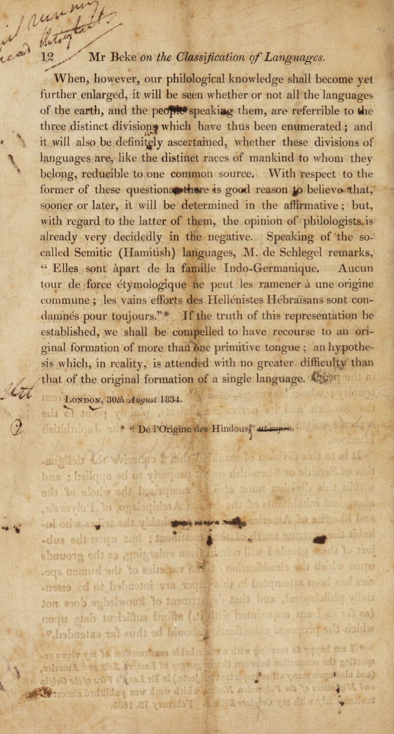 * When, however, our philological knowledge shall become yet further enlarged, it will be seen whether or not all the languages of the earth, and the pedpfc*speakiag them, are referrible to the three distinct division^ which have thus been enumerated ; and it will also be definitely ascertained, whether these divisions of languages are, like the distinct races of mankind to whom they belong, reducible to one common source. With respect to the former of these questiona^thwre is good reason |o believo that, sooner or later, it will be determined in the affirmative ; but, with regard to the latter of them, the opinion of philologists, is already very decidedly in the negative. Speaking of the so- called Semitic (Hamitish) languages, M. de Schlegel remarks, “ Elies sont apart de la famille Indo-Germanique. Aucun tour de force etymologique ne peut les ramener a une origine commune ; les vains efforts des Hellenistes Hebraisans sont con- damnes pour toujours.’1* If the truth of this representation be established, we shall be compelled to have recourse to an ori¬ ginal formation of more than 6ne primitive tongue ; an hypothe¬ sis which, in reality, is attended with no greater difficulty than that of the original formation of a single language. London, 30//& August 1834. * “ De l’Origine des Hindoust