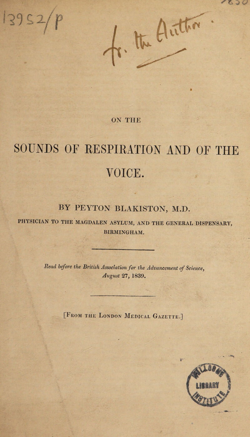 j a ON THE SOUNDS OF RESPIRATION AND OF THE VOICE. BY PEYTON BLAKISTON, M.D. PHYSICIAN TO THE MAGDALEN ASYLUM, AND THE GENERAL DISPENSARY, BIRMINGHAM. Read before the British Association for the Advancement of Science, August 27, 1839. [From the London Medical Gazette.]