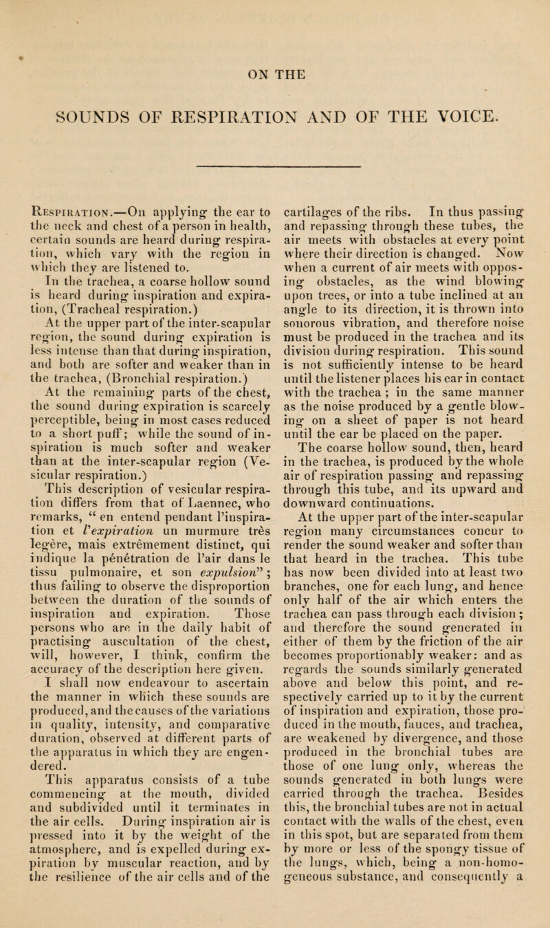 ON THE SOUNDS OF RESPIRATION AND OF THE VOICE. Respiration.—On applying' the ear to the neck and chest of a person in health, certain sounds are heard during' respira¬ tion, which vary with the region in which they are listened to. In the trachea, a coarse hollow sound is heard during inspiration and expira¬ tion, (Tracheal respiration.) At the upper part of the inter-scapular region, the sound during expiration is less intense than that during inspiration, and both are softer and weaker than in the trachea, (Bronchial respiration.) At the remaining parts of the chest, the sound during expiration is scarcely perceptible, being in most cases reduced to a short puff; while the sound of in¬ spiration is much softer and weaker than at the inter-scapular region (Ve¬ sicular respiration.) This description of vesicular respira¬ tion differs from that of Laennec, who remarks, “ en entend pendant l’inspira- tion et Vexpiration un murmure tres legere, mais extremement distinct, qui indique la penetration de Pair dans le tissu pulmonaire, et son expulsion” ; thus failing to observe the disproportion between the duration of the sounds of inspiration and expiration. Those persons who are in the daily habit of practising auscultation of the chest, will, however, I think, confirm the accuracy of the description here given. I shall now endeavour to ascertain the manner in which these sounds are produced, and theeauses of the variations in quality, intensity, and comparative duration, observed at different parts of the apparatus in which they are engen¬ dered. This apparatus consists of a tube commencing at the mouth, divided and subdivided until it terminates in the air cells. During inspiration air is pressed into it by the weight of the atmosphere, and is expelled during ex¬ piration bv muscular reaction, and by the resilience of the air cells and of the cartilages of the ribs. In thus passing and repassing through these tubes, the air meets with obstacles at every point where their direction is changed. Now when a current of air meets with oppos¬ ing obstacles, as the wind blowing upon trees, or into a tube inclined at an angle to its direction, it is thrown into sonorous vibration, and therefore noise must be produced in the trachea and its division during respiration. This sound is not sufficiently intense to be heard until the listener places his ear in contact w'ith the trachea ; in the same manner as the noise produced by a gentle blow¬ ing on a sheet of paper is not heard until the ear be placed on the paper. Th e coarse hollow sound, then, heard in the trachea, is produced by the whole air of respiration passing and repassing through this tube, and its upward and downward continuations. At the upper part of the inter-scapular region many circumstances concur to render the sound weaker and softer than that heard in the trachea. This tube has now been divided into at least two branches, one for each lung, and hence only half of the air w’hicb enters the trachea can pass through each division; and therefore the sound generated in either of them by the friction of the air becomes proportionably weaker: and as regards the sounds similarly generated above and below this point, and re¬ spectively carried up to it by the current of inspiration and expiration, those pro¬ duced in the mouth, fauces, and trachea, are weakened by divergence, and those produced in the bronchial tubes are those of one lung only, whereas the sounds generated in both lungs were carried through the trachea. Besides this, the bronchial tubes are not in actual contact with the walls of the chest, even in this spot, but are separated from them by more or less of the spongy tissue of the lungs, which, being a non-homo- geneous substance, and consequently a