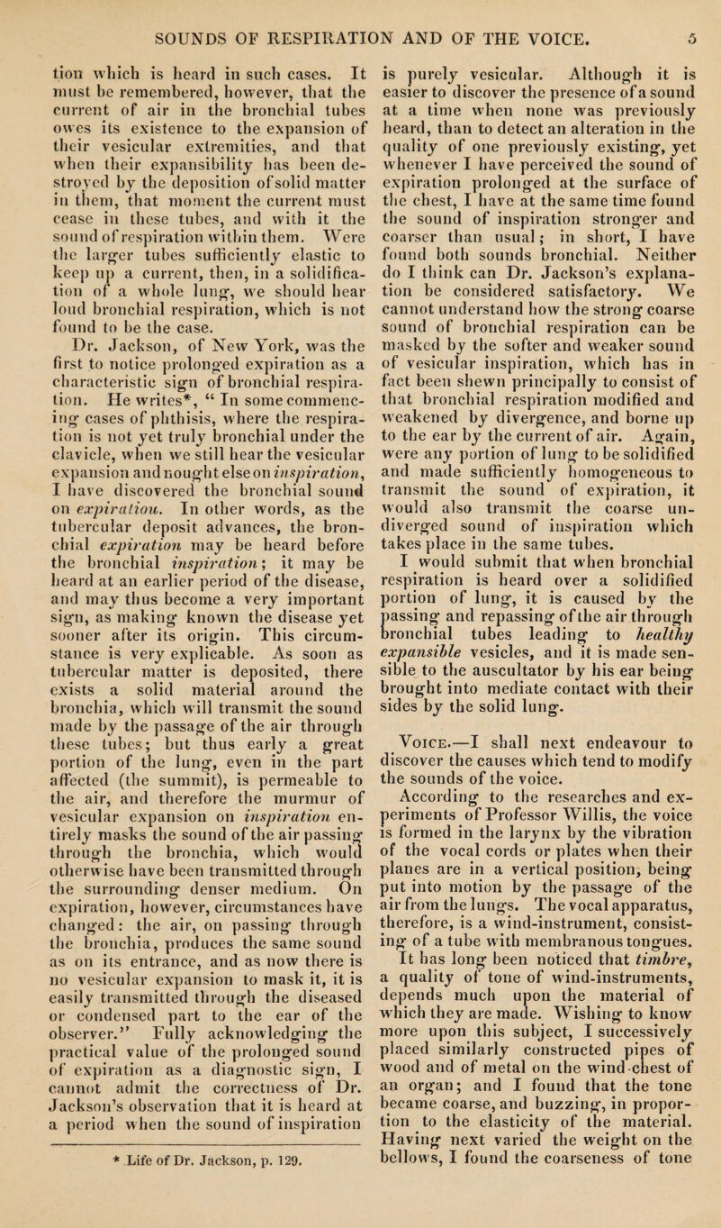 tion which is heard in such cases. It must be remembered, however, that the current of air in the bronchial tubes owes its existence to the expansion of their vesicular extremities, and that when their expansibility has been de¬ stroyed by the deposition of solid matter in them, that moment the current must cease in these tubes, and with it the sound of respiration within them. Were the larger tubes sufficiently elastic to keep up a current, then, in a solidifica¬ tion of a whole lung, we should hear loud bronchial respiration, which is not found to be the case. Dr. Jackson, of New York, was the first to notice prolonged expiration as a characteristic sign of bronchial respira¬ tion. He writes*, “ In some commenc¬ ing cases of phthisis, where the respira¬ tion is not yet truly bronchial under the clavicle, when we still hear the vesicular expansion and nought else on inspiration, I have discovered the bronchial sound on expiratiou. In other words, as the tubercular deposit advances, the bron¬ chial expiration may be heard before the bronchial inspiration', it may be heard at an earlier period of the disease, and may thus become a very important sign, as making known the disease yet sooner after its origin. This circum¬ stance is very explicable. As soon as tubercular matter is deposited, there exists a solid material around the bronchia, which will transmit the sound made by the passage of the air through these tubes; but thus early a great portion of the lung, even in the part affected (the summit), is permeable to the air, and therefore the murmur of vesicular expansion on inspiration en¬ tirely masks the sound of the air passing through the bronchia, which would otherwise have been transmitted through the surrounding denser medium. On expiration, however, circumstances have changed: the air, on passing through the bronchia, produces the same sound as on its entrance, and as now there is no vesicular expansion to mask it, it is easily transmitted through the diseased or condensed part to the ear of the observer.” Fully acknowledging the practical value of the prolonged sound of expiration as a diagnostic sign, I cannot admit the correctness of Dr. Jackson’s observation that it is heard at a period w hen the sound of inspiration is purely vesicular. Although it is easier to discover the presence of a sound at a time when none was previously heard, than to detect an alteration in the quality of one previously existing, yet whenever I have perceived the sound of expiration prolonged at the surface of the chest, I have at the same time found the sound of inspiration stronger and coarser than usual; in short, I have found both sounds bronchial. Neither do I think can Dr. Jackson’s explana¬ tion be considered satisfactory. We cannot understand how the strong coarse sound of bronchial respiration can be masked by the softer and weaker sound of vesicular inspiration, which has in fact been shewn principally to consist of that bronchial respiration modified and w eakened by divergence, and borne up to the ear by the current of air. Again, were any portion of lung to be solidified and made sufficiently homogeneous to transmit the sound of expiration, it would also transmit the coarse un¬ diverged sound of inspiration which takes place in the same tubes. I would submit that when bronchial respiration is heard over a solidified portion of lung, it is caused by the assing and repassing of the air through ronchial tubes leading to healthy expansible vesicles, and it is made sen¬ sible to the auscultator by his ear being brought into mediate contact with their sides by the solid lung. Voice.—I shall next endeavour to discover the causes which tend to modify the sounds of the voice. According to the researches and ex¬ periments of Professor Willis, the voice is formed in the larynx by the vibration of the vocal cords or plates when their planes are in a vertical position, being put into motion by the passage of the air from the lungs. The vocal apparatus, therefore, is a wind-instrument, consist¬ ing of a tube with membranous tongues. It has long been noticed that timbre, a quality of tone of wind-instruments, depends much upon the material of which they are made. Wishing to know more upon this subject, I successively placed similarly constructed pipes of wood and of metal on the wind-chest of an organ; and I found that the tone became coarse, and buzzing, in propor¬ tion to the elasticity of the material. Having next varied the weight on the bellows, I found the coarseness of tone * Life of Dr. Jackson, p. 129.