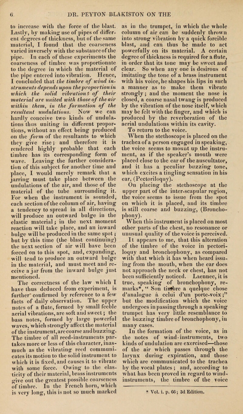 to increase with the force of the blast. Lastly, by making' use of pipes of differ¬ ent degrees of thickness, but of the same material, I found that the coarseness varied inversely with the substance of the pipe. In each of these experiments the coarseness of timbre was proportionate to the deg’ree in which the material of the pipe entered into vibration. Hence, I concluded that the timbre of wind in¬ struments depends upon theproportionin which the solid vibrations of their material are united with those of the air within them, in the formation of the resultayit undulations. Now we can hardly conceive two kinds of undula¬ tions thus uniting in different propor¬ tions, without an effect being produced on the form of the resultants to which they give rise; and therefore it is rendered highly probable that each timbre has its corresponding form of wave. Leaving the further considera¬ tion of this subject for another time and place, I would merely remark that a jarring must take place between the undulations of the air, and those of the material of the tube surrounding it. For when the instrument is sounded, each section of the column of air, haying a tendency to spread in all directions, will produce an outward bulge in the elastic material; in the next moment reaction will take place, and an inward bulge will be produced in the same spot; but by this time (the blast continuing) the next section of air will have been forced on to this spot, and, expanding, will tend to produce an outward bulge in the material, and must meet and re¬ ceive a jar from the inward bulge just mentioned. The correctness of the law which I have thus deduced from experiment, is further- confirmed by reference to a few facts of daily observation. The upper notes of a flute, formed by small feeble aerial vibrations, are soft and sweet; the bass notes, formed by large powerful waves, which strongly affect the material of the instrument, are coarse and buzzing. The timbre of all reed-instruments par¬ takes more or less of this character, inas¬ much as the vibrating reed communi¬ cates its motion to the solid instrument to which it is fixed, and causes it to vibrate with some force. Owing to the elas¬ ticity of their material, brass instruments give out the greatest possible coarseness of timbre. In the French horn, w hich is very long, this is not so much marked as in the trumpet, in which the whole column of air can be suddenly thrown into strong vibration by a quick forcible blast, and can thus be made to act powerfully on its material. A certain degree of thickness is required for a flute, in order that its tone may be sweet and clear. So when any one is desirous of imitating the tone of a brass instrument with his voice, he shapes his lips in such a manner as to make them vibrate strongly; and the moment the nose is closed, a coarse nasal twang- is produced by the vibration of the nose itself, which may be felt with the finger, and w hich is produced by the reverberation of the aerial undulations within its cavity. To return to the voice. When the stethoscope is placed on the trachea of a person engaged in speaking, the voice seems to mount up the instru¬ ment, as if the speaker’s mouth were placed close to the ear of the auscultator, and it has a peculiar buzzing tone, which excites a tingling sensation in his ear, (Pectoriloquy). On placing the stethoscope at the upper part of the inter-scapular region, the voice seems to issue from the spot on which it is placed, and its timbre is still coarse and buzzing, (Broncho¬ phony). When this instrument is placed on most other parts of the chest, no resonance or unusual quality of the voice is perceived. It appears to me, that this alteration of the timbre of the voice in pectori¬ loquy and bronchophony, as compared with that which it has when heard issu¬ ing from the mouth, when the ear does not approach the neck or chest, has not been sufficiently noticed. Laennec, it is true, speaking of bronchophony, re¬ marks*, “ Son tinfbre a quelque chose d’analogue a celui d’un porte-voix but the modification which the voice undergoes in passingthrough a speaking trumpet has very little resemblance to the buzzing- timbre of bronchophony, in many cases. In the formation of the voice, as in the notes of wind-instruments, two kinds of undulation are exercised—-those of the air which passes through the larynx during expiration, and those which are communicated to the trachea by the vocal plates ; and, according to what has been proved in regard to wind- instruments, the timbre of the voice * Vol. i. p. 66; 3d Edition.