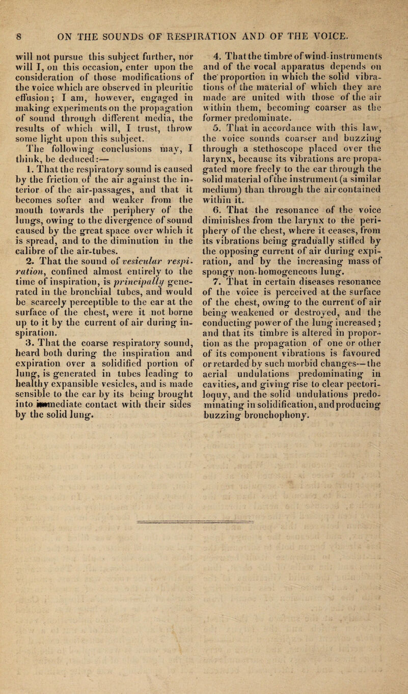 will not pursue this subject further, nor will I, on this occasion, enter upon the consideration of those modifications of the voice which are observed in pleuritic effusion; I am, however, engaged in making experiments on the propagation of sound through different media, the results of which will, I trust, throw some light upon this subject. The following’ conclusions mav, I think, be deduced:— 1. That the respiratory sound is caused by the friction of the air against the in ¬ terior of the air-passages, and that it becomes softer and weaker from the mouth towards the periphery of the lungs, owing to the divergence of sound caused by the great space over which it is spread, and to the diminution in the calibre of the air-tubes. 2. That the sound o£ vesicular respi¬ ration, confined almost entirely to the time of inspiration, is principally gene¬ rated in the bronchial tubes, and would be scarcely perceptible to the ear at the surface of the chest, were it not borne up to it by the current of air during in¬ spiration. 3. That the coarse respiratory sound, beard both during the inspiration and expiration over a solidified portion of lung, is generated in tubes leading to healthy expansible vesicles, and is made sensible to the car by its being brought into iiwnediate contact with their sides by the solid lung. 4. Tbatthe timbre of wind-instruments and of the vocal apparatus depends on the proportion in which the solid vibra¬ tions of the material of which they are made are united with those of the air within them, becoming coarser as the former predominate. 5. That in accordance with this law, the voice sounds coarser and buzzing* through a stethoscope placed over the larynx, because its vibrations are propa¬ gated more freely to the ear through the solid material ofthe instrument (a similar medium) than through the air contained within it. 6. That the resonance of the voice diminishes from the larynx to the peri¬ phery of the chest, where it ceases, from its vibrations being gradually stifled by the opposing current of air during expi¬ ration, and by the increasing mass of spongy non-homogeneous lung. 7. That in certain diseases resonance of the voice is perceived at the surface of the chest, owing to the current of air being* weakened or destroyed, and the conducting power of the lung increased; and that its timbre is altered in propor¬ tion as the propagation of one or other of its component vibrations is favoured or retarded by such morbid changes—The aerial undulations predominating in cavities, and giving rise to clear pectori¬ loquy, and the solid undulations predo¬ minating in solidification, andproducing buzzing bronchophony.