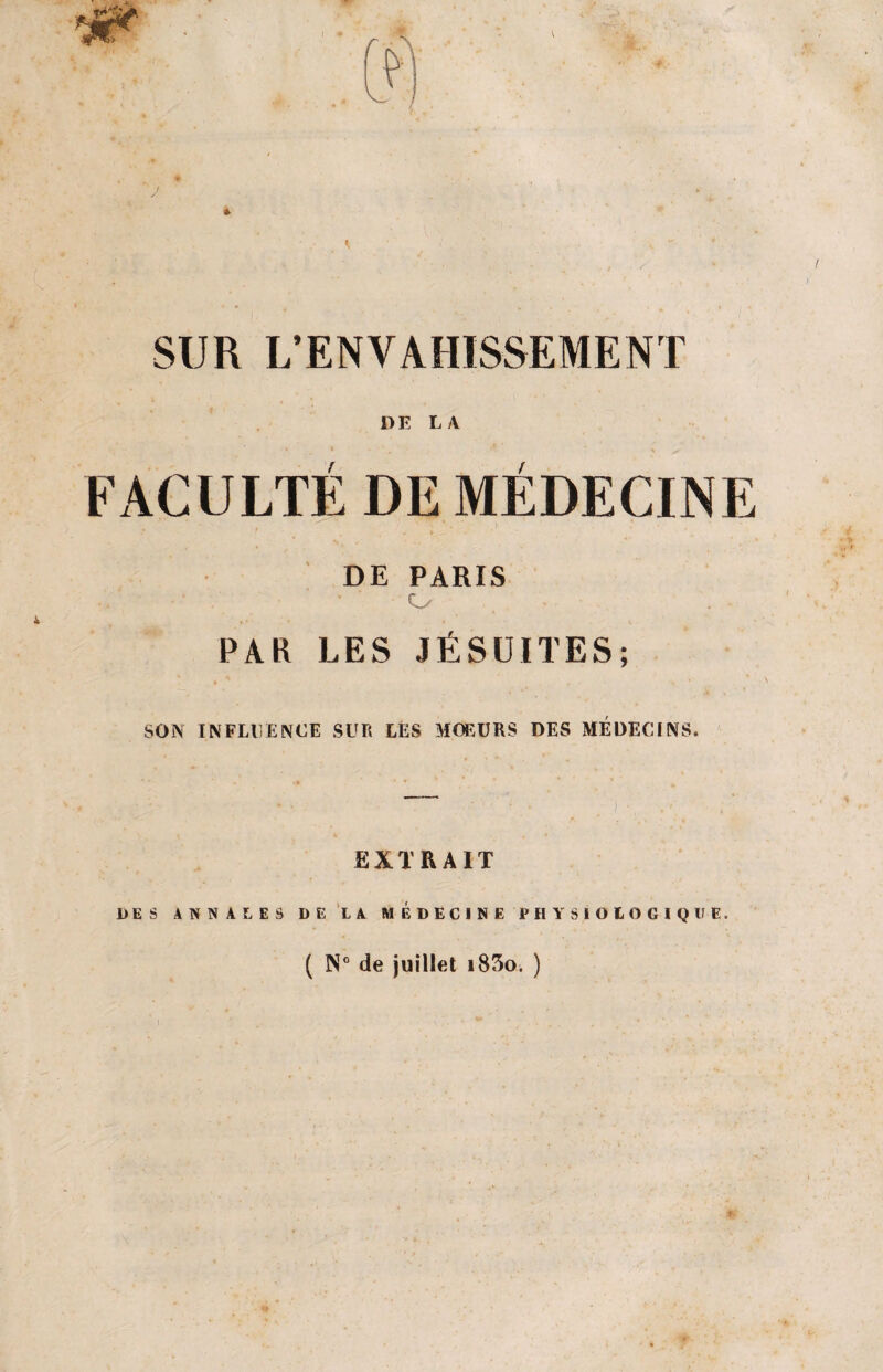 SUR L’ENVAHISSEMENT DE L/Y FACULTÉ DE MÉDECINE DE PARIS • • . o PAR LES JÉSUITES; SON INFLUENCE SUR LES MOEURS DES MÉDECINS. EXTRAIT DES ANNALES DE LA MÉDECINE PHYSIOLOGIQUE. ( N° de juillet i83o. )