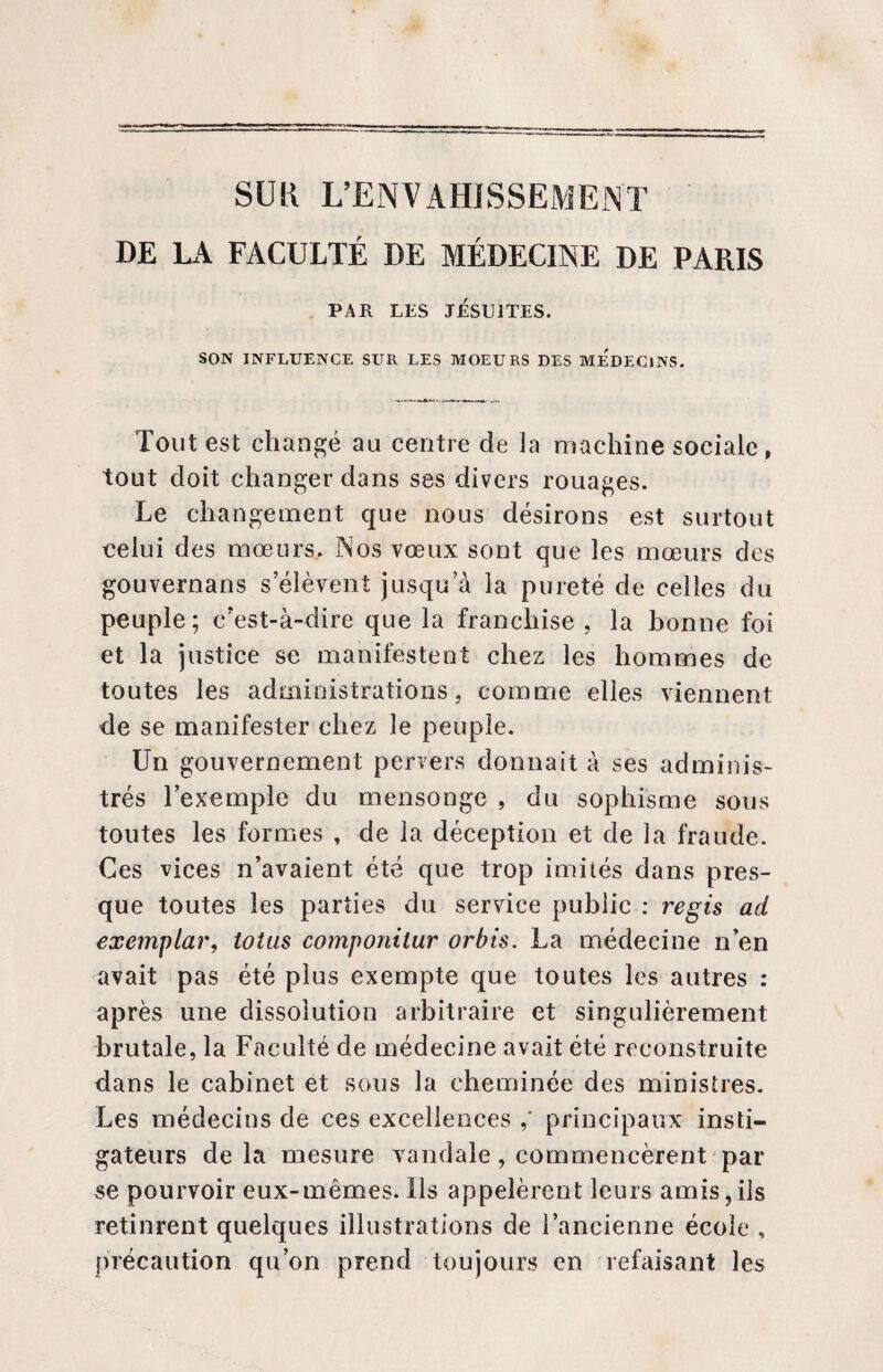 DE LA FACULTÉ DE MÉDECINE DE PARIS PAR LES JESUITES. SON INFLUENCE SUR LES MOEURS DES MEDECINS. Tout est changé au centre de la machine sociale, tout doit changer dans ses divers rouages. Le changement que nous désirons est surtout celui des mœurs. Nos vœux sont que les mœurs des gouvernans s’élèvent jusqu’à la pureté de celles du peuple; c’est-à-dire que la franchise , la bonne foi et la justice se manifestent chez les hommes de toutes les administrations, comme elles viennent de se manifester chez le peuple. Un gouvernement pervers donnait à ses adminis¬ trés l’exemple du mensonge , du sophisme sous toutes les formes , de la déception et de la fraude. Ces vices n’avaient été que trop imités dans pres¬ que toutes les parties du service public : regis ad exemplar, totus componilur orbis. La médecine n’en avait pas été plus exempte que toutes les autres : après une dissolution arbitraire et singulièrement brutale, la Faculté de médecine avait été reconstruite dans le cabinet et sous la cheminée des ministres. Les médecins de ces excellences principaux insti¬ gateurs de la mesure vandale, commencèrent par se pourvoir eux-mêmes. Ils appelèrent leurs amis,ils retinrent quelques illustrations de l’ancienne école , précaution qu’on prend toujours en refaisant les
