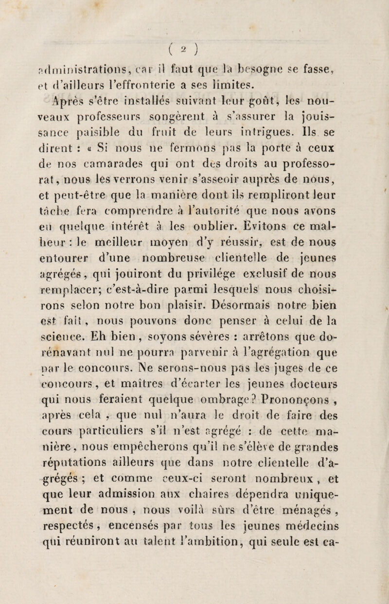 et d’ailleurs l’effronterie a ses limites. Après s’être installés suivant leur goût, les non- veaux professeurs songèrent à s’assurer la jouis¬ sance paisible du fruit de leurs intrigues. Ils se dirent : « Si nous ne fermons pas la porte à ceux de nos camarades qui ont des droits au professo¬ rat, nous les verrons venir s’asseoir auprès de nous , et peut-être que la manière dont ils rempliront leur tache fera comprendre à l’autorité que nous avons eu quelque intérêt à les oublier. Evitons ce mal¬ heur : le meilleur moyen d’y réussir, est de nous entourer d’une nombreuse clientelle de jeunes agrégés, qui jouiront du privilège exclusif de nous remplacer; c’est-à-dire parmi lesquels nous choisi¬ rons selon notre bon plaisir. Désormais notre bien est fait, nous pouvons donc penser à celui de la science. Eh bien, soyons sévères : arrêtons que do¬ rénavant nul ne pourra parvenir à l’agrégation que par le concours. Ne serons-nous pas les juges de ce concours, et maîtres d’écarter les jeunes docteurs qui nous feraient quelque ombrage? Prononçons , après cela , que nul n’aura le droit de faire des cours particuliers s’il n’est agrégé : de cette ma¬ nière, nous empêcherons qu’il ne s’élève de grandes réputations ailleurs que dans notre clientelle d’a¬ grégés ; et comme ceux-ci seront nombreux, et que leur admission aux chaires dépendra unique¬ ment de nous , nous voilà sûrs d’être ménagés , respectés, encensés par tous les jeunes médecins qui réuniront au talent l’ambition, qui seule est ca-