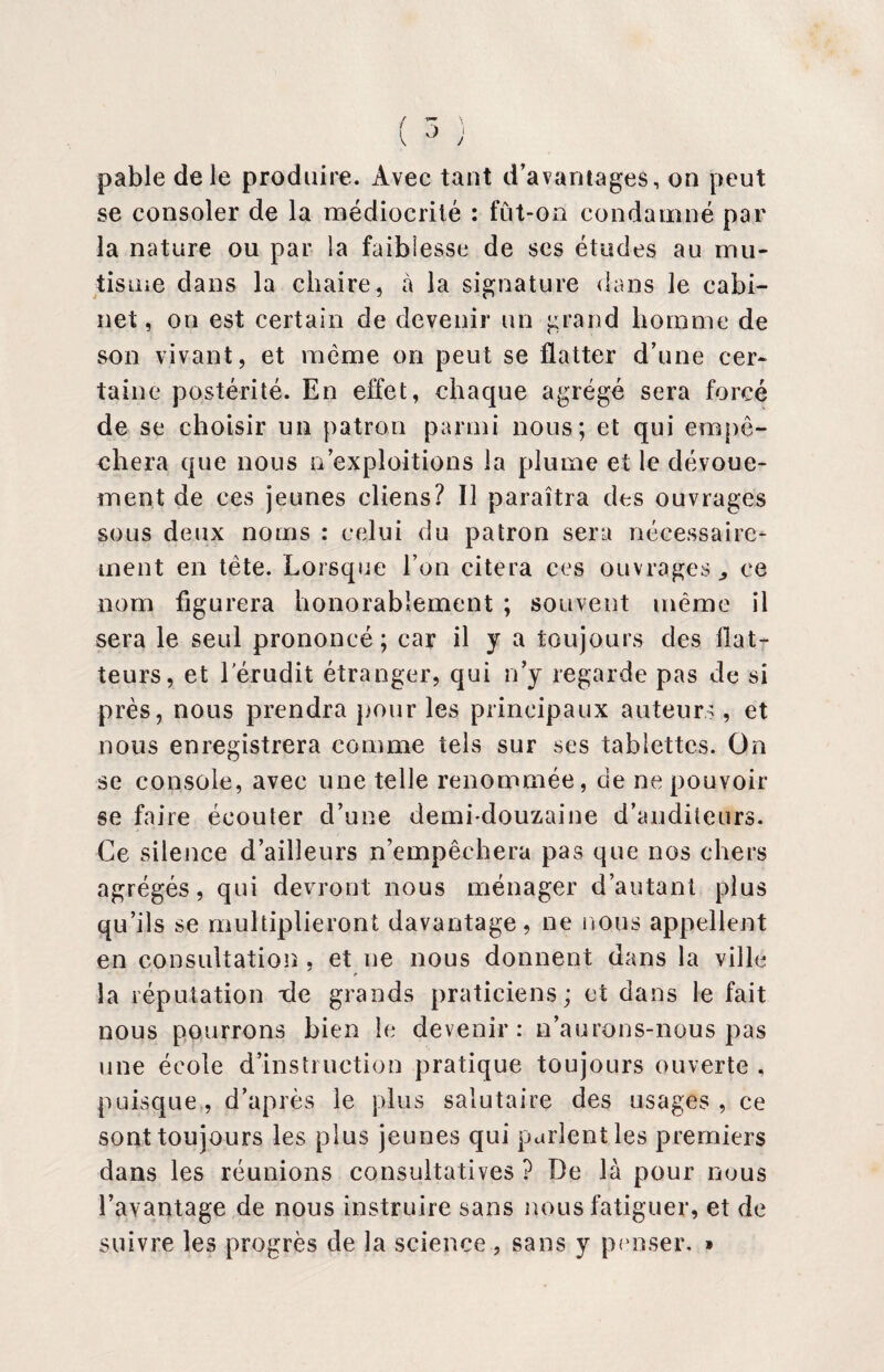 { pable de le produire. Avec tant d’avantages, on peut se consoler de la médiocrité : fût-on condamné par la nature ou par la faiblesse de ses études au mu¬ tisme dans la chaire, à la signature dans le cabi¬ net, on est certain de devenir un grand homme de son vivant, et meme on peut se flatter d’une cer¬ taine postérité. En effet, chaque agrégé sera forcé de se choisir un patron parmi nous; et qui empê¬ chera que nous n exploitions la plume et le dévoue¬ ment de ces jeunes cliens? Il paraîtra des ouvrages sous deux noms : celui du patron sera nécessaire¬ ment en tète. Lorsque l’on citera ces ouvrages ,, ce nom figurera honorablement ; souvent même il sera le seul prononcé; car il y a toujours des bat¬ teurs, et l’érudit étranger, qui n’y regarde pas de si près, nous prendra pour les principaux auteurs, et nous enregistrera comme tels sur ses tablettes. On se console, avec une telle renommée, de ne pouvoir se faire écouter d’une demi-douzaine d’auditeurs. Ce silence d’ailleurs n’empêchera pas que nos chers agrégés, qui devront nous ménager d’autant plus qu’ils se multiplieront davantage, ne nous appellent en consultation , et ne nous donnent dans la ville la réputation xle grands praticiens; et dans le fait nous pourrons bien le devenir: n’aurons-nous pas une école d’instruction pratique toujours ouverte , puisque, d’après le plus salutaire des usages, ce sont toujours les plus jeunes qui parlent les premiers dans les réunions consultatives ? De là pour nous l’avantage de nous instruire sans nous fatiguer, et de suivre les progrès de la science, sans y penser. »