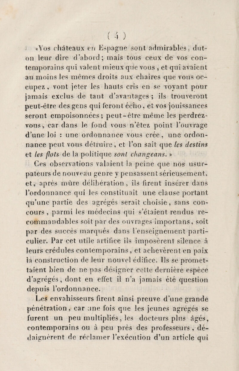 aVos châteaux en Espagne sont admirables, dut- on leur dire d'abord; mais tous ceux de vos con¬ temporains qui valent mieux que vous , et qui avaient au moins les mêmes droits aux chaires que vous oc¬ cupez , vont jeter les hauts cris en se voyant pour jamais exclus de tant d’avantages ; ils trouveront peut-être des gens qui feront écho, et vos jouissances seront empoisonnées; peut-être même les perdrez- vous, car dans le fond vous n’êtez point l’ouvrage d’une loi : une ordonnance vous crée, une ordon¬ nance peut vous détruire , et l’on sait que les destins et les flots de la politique sont change ans. » Ces observations valaient la peine que nos usur¬ pateurs de nouveau genre y pensassent sérieusement, et, après mûre délibération, ils firent insérer dans l’ordonnance qui les constituait une clause portant qu’une partie des agrégés serait choisie, sans con¬ cours , parmi les médecins qui s’étaient rendus re¬ commandables soit par des ouvrages importans, soit: par des succès marqués dans l’enseignement parti¬ culier. Par cet utile artifice ils imposèrent silence à leurs crédules contemporains, et achevèrent en paix la construction de leur nouvel édifice. Ils se promet¬ taient bien de ne pas désigner cette dernière espèce d’agrégés, dont en effet il n’a jamais été question depuis l’ordonnance. Les envahisseurs firent ainsi preuve d’une grande pénétration, car une fois que les jeunes agrégés se furent un peu multipliés, les docteurs plus âgés, contemporains ou à peu près des professeurs , dé¬ daignèrent de réclamer l’exécution d’un article qui