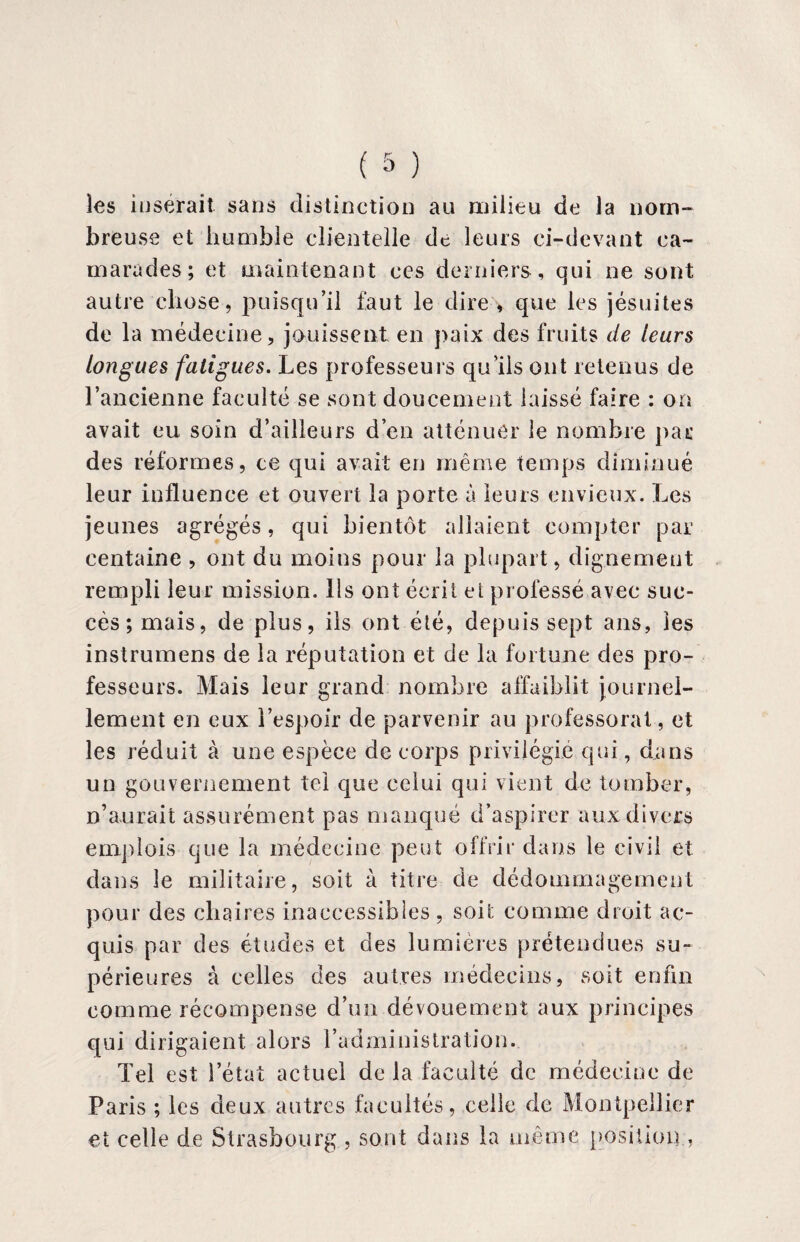 les insérait sans distinction au milieu de la nom¬ breuse et humble clientelle de leurs ci-devant ca¬ marades; et maintenant ces derniers, qui ne sont autre chose, puisqu’il faut le dire , que les jésuites de la médecine, jouissent en paix des fruits de leurs longues fatigues. Les professeurs qu’ils ont retenus de l’ancienne faculté se sont doucement laissé faire : on avait eu soin d’ailleurs d’en atténuer le nombre par des réformes, ce qui avait en même temps diminué leur influence et ouvert la porte à leurs envieux. Les jeunes agrégés, qui bientôt allaient compter par centaine, ont du moins pour la plupart, dignement rempli leur mission, lis ont écrit et professé avec suc¬ cès ; mais, de plus, ils ont été, depuis sept ans, les instrumens de la réputation et de la fortune des pro¬ fesseurs. Mais leur grand nombre affaiblit journel¬ lement en eux l’espoir de parvenir au professorat , et les réduit à une espèce de corps privilégié qui, dans un gouvernement tel que celui qui vient de tomber, n’aurait assurément pas manqué d’aspirer aux divers emplois que la médecine peut offrir dans le civil et dans le militaire, soit à titre de dédommagement pour des chaires inaccessibles , soit comme droit ac¬ quis par des études et des lumières prétendues su¬ périeures à celles des autres médecins, soit enfin comme récompense d’un dévouement aux principes qui dirigaient alors l’administration. Tel est l’état actuel de la faculté de médecine de Paris ; les deux autres facultés, celle de Montpellier et celle de Strasbourg , sont dans la même position ,