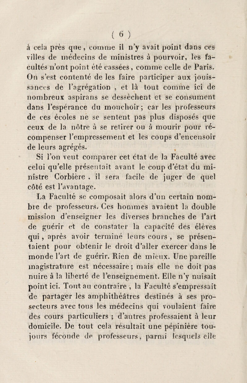 à cela près que, comme il n’y avait point dans ces villes de médecins de ministres à pourvoir, les fa¬ cultés n’ont point été cassées, comme celle de Paris. On s’est contenté de les faire participer aux jouis¬ sances de l’agrégation , et là tout comme ici de nombreux aspirans se dessèchent et se consument dans l’espérance du mouchoir; car les professeurs de ces écoles ne se sentent pas plus disposés que ceux de la nôtre à se retirer ou à mourir pour ré¬ compenser Pempressement et les coups d’encensoir de leurs agrégés. Si l’on veut comparer cet état de la Faculté avec celui qu’elle présentait avant le coup d’état du mi¬ nistre Corbière , il sera facile de juger de quel côté est l’avantage. La Faculté se composait alors d’un certain nom¬ bre de professeurs. Ces hommes avaient la double mission d’enseigner les diverses branches de Fart de guérir et de constater la capacité des élèves qui, après avoir terminé leurs cours , se présen¬ taient pour obtenir le droit d’aller exercer dans le monde Fart de guérir. Rien de mieux. Une pareille magistrature est nécessaire; mais elle ne doit pas nuire à la liberté de l’enseignement. Elle n’y nuisait point ici. Tout au contraire , la Faculté s’empressait de partager les amphithéâtres destinés à ses pro¬ secteurs avec tous les médecins qui voulaient faire des cours particuliers ; d’autres professaient à leur domicile. De tout cela résultait une pépinière tou¬ jours féconde dp professeurs, parmi lesquels elle