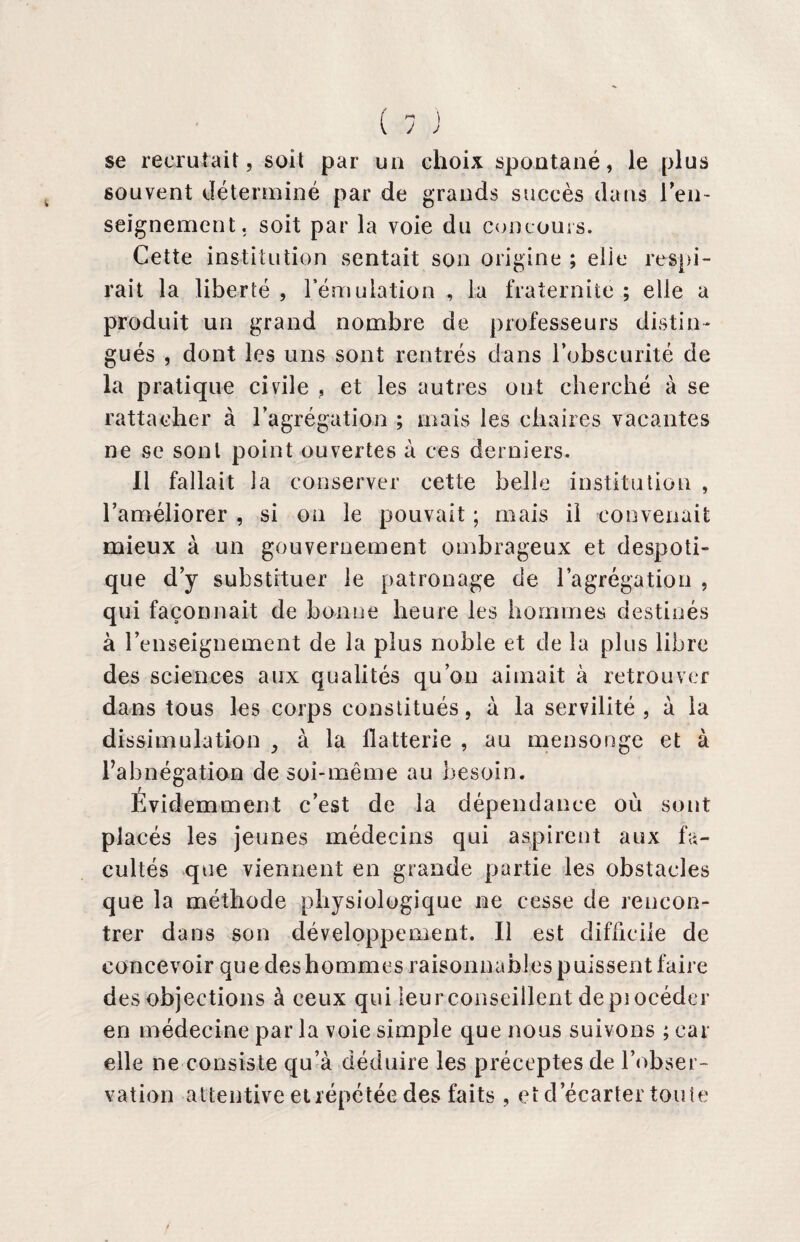se recrutait, soit par un choix spontané, le plus souvent déterminé par de grands succès dans ren¬ seignement. soit par la voie du concours. Cette institution sentait son origine ; elie respi¬ rait la liberté , l'émulation , la fraternité ; elle a produit un grand nombre de professeurs distin¬ gués , dont les uns sont rentrés dans l’obscurité de la pratique civile , et les autres ont cherché à se rattacher à l’agrégation ; mais les chaires vacantes ne se sont point ouvertes à ces derniers. Il fallait la conserver cette belle institution , l’améliorer , si on le pouvait ; mais il convenait mieux à un gouvernement ombrageux et despoti¬ que d’y substituer le patronage de l’agrégation , qui façonnait de bonne heure les hommes destinés à l’enseignement de la plus noble et de la plus libre des sciences aux qualités qu’on aimait à retrouver dans tous les corps constitués, à la servilité , à la dissimulation , à la flatterie , au mensonge et à l’abnégation de soi-même au besoin. Evidemment c’est de la dépendance où sont placés les jeunes médecins qui aspirent aux fa¬ cultés que viennent en grande partie les obstacles que la méthode physiologique ne cesse de rencon¬ trer dans son développement. Il est difficile de concevoir que des hommes raisonnables puissent faire des objections à ceux qui leur conseillent depiocéder en médecine par la voie simple que nous suivons ; car elle ne consiste qu’à déduire les préceptes de l’obser¬ vation attentive et répétée des faits, et d’écarter tonie