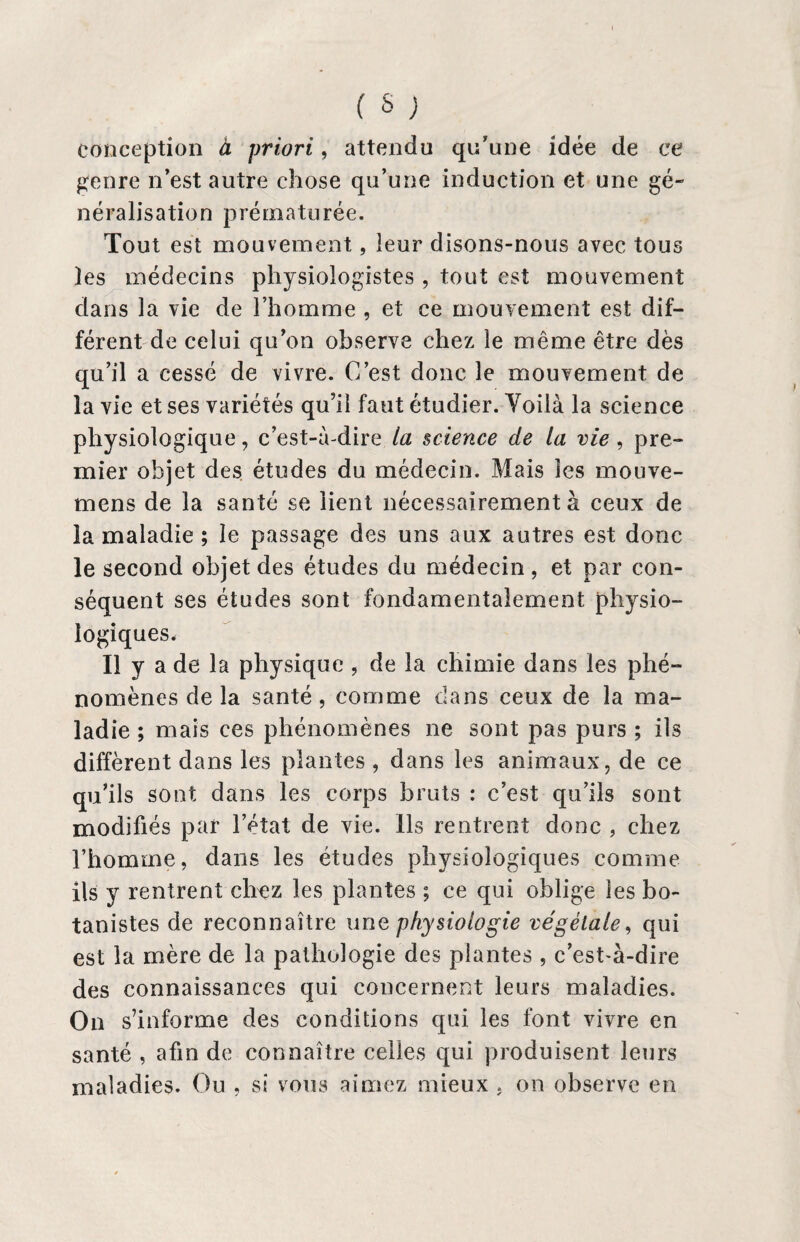 conception à priori, attendu qu'une idée de ce genre n’est autre chose qu’une induction et une gé¬ néralisation prématurée. Tout est mouvement, leur disons-nous avec tous les médecins physiologistes, tout est mouvement dans la vie de l’homme , et ce mouvement est dif¬ férent de celui qu’on observe chez le même être dès qu’il a cessé de vivre. C’est donc le mouvement de la vie et ses variétés qu’il faut étudier. Yoilà la science physiologique, c’est-à-dire la science de la vie, pre¬ mier objet des études du médecin. Mais les mouve- mens de la santé se lient nécessairement à ceux de la maladie ; le passage des uns aux autres est donc le second objet des études du médecin , et par con¬ séquent ses études sont fondamentalement physio¬ logiques* Il y a de la physique , de la chimie dans les phé¬ nomènes de la santé , comme dans ceux de la ma¬ ladie ; mais ces phénomènes ne sont pas purs ; ils diffèrent dans les plantes , dans les animaux, de ce qu’ils sont dans les corps bruts : c’est qu’ils sont modifiés par l’état de vie. Ils rentrent donc , chez l’homme, dans les études physiologiques comme ils y rentrent chez les plantes ; ce qui oblige les bo¬ tanistes de reconnaître une physiologie végétale, qui est la mère de la pathologie des plantes , c’est-à-dire des connaissances qui concernent leurs maladies. On s’informe des conditions qui les font vivre en santé , afin de connaître celles qui produisent leurs maladies. Ou , si vous aimez mieux . on observe en