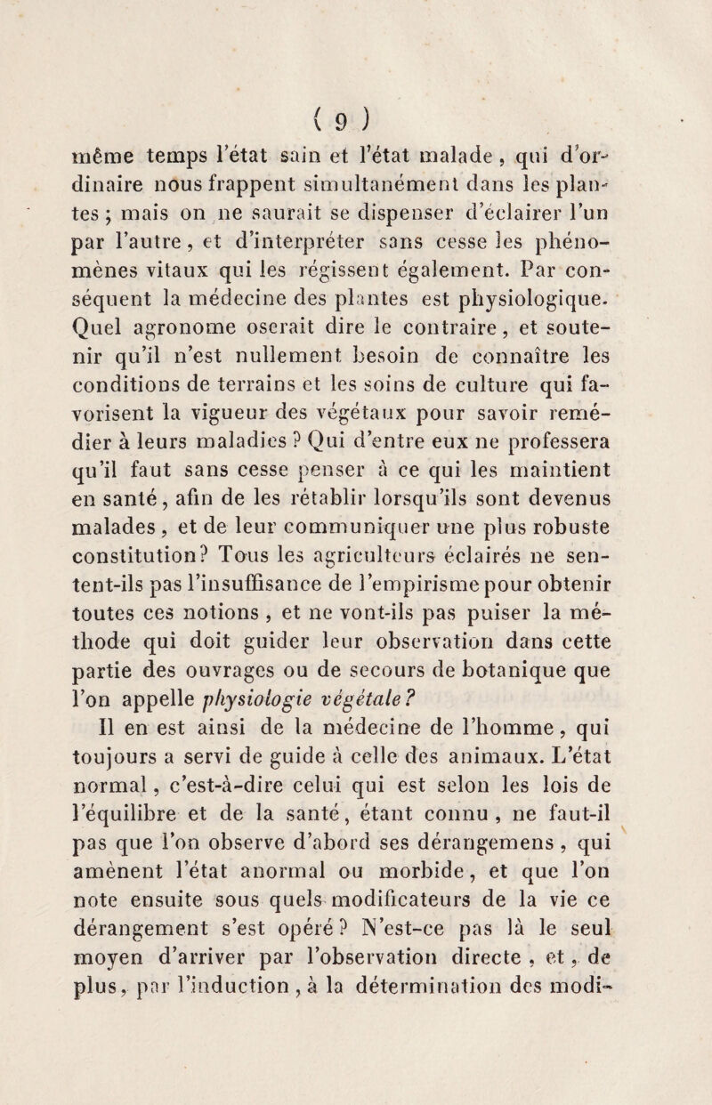 même temps 1 état sain et l’état malade , qui d or¬ dinaire nous frappent simultanément dans les plan¬ tes ; mais on ne saurait se dispenser d’éclairer l’un par l’autre, et d’interpréter sans cesse les phéno¬ mènes vitaux qui les régissent également. Par con¬ séquent la médecine des plantes est physiologique. Quel agronome oserait dire le contraire, et soute¬ nir qu’il n’est nullement besoin de connaître les conditions de terrains et les soins de culture qui fa¬ vorisent la vigueur des végétaux pour savoir remé¬ dier à leurs maladies ? Qui d’entre eux ne professera qu’il faut sans cesse penser à ce qui les maintient en santé, afin de les rétablir lorsqu’ils sont devenus malades , et de leur communiquer une plus robuste constitution? Tous les agriculteurs éclairés ne sen¬ tent-ils pas l’insufFisance de l’empirisme pour obtenir toutes ces notions , et ne vont-ils pas puiser la mé¬ thode qui doit guider leur observation dans cette partie des ouvrages ou de secours de botanique que l’on appelle physiologie végétale? Il en est ainsi de la médecine de l’homme, qui toujours a servi de guide à celle des animaux. L’état normal, c’est-à-dire celui qui est selon les lois de l’équilibre et de la santé, étant connu, ne faut-il pas que l’on observe d’abord ses dérangemens , qui amènent l’état anormal ou morbide, et que l’on note ensuite sous quels modificateurs de la vie ce dérangement s’est opéré? N’est-ce pas là le seul moyen d’arriver par l’observation directe , et,. de plus, par l’induction , à la détermination des modi»