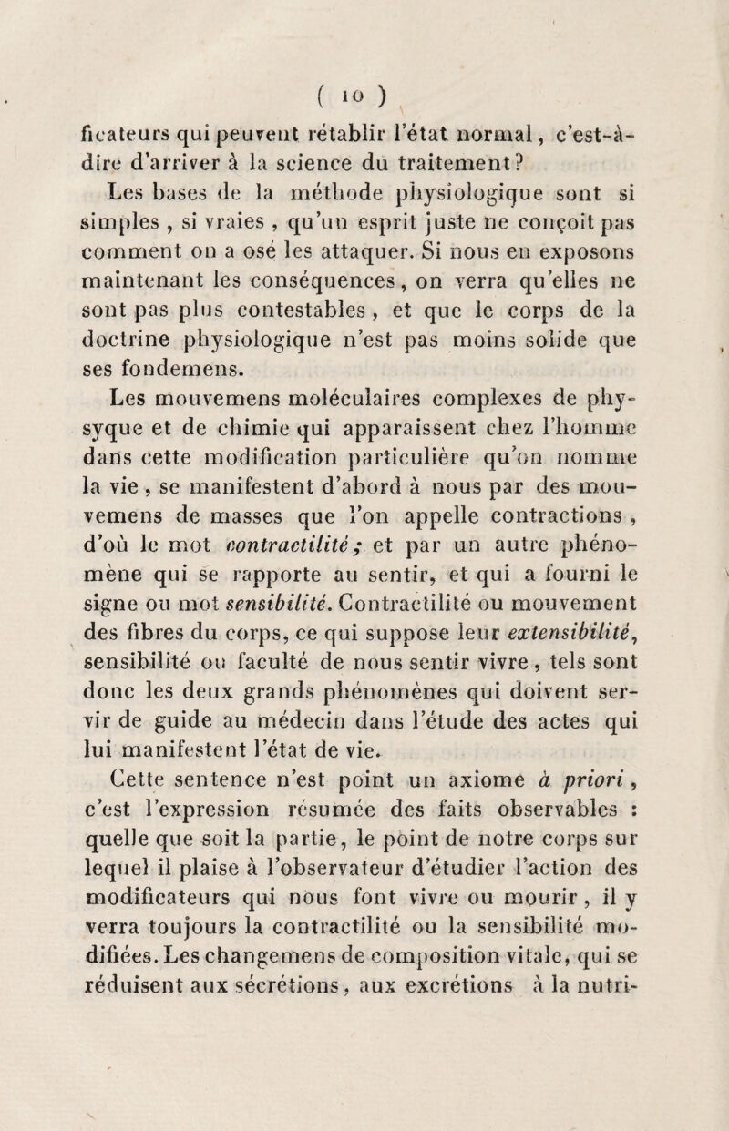 ficateurs qui peuvent rétablir l’état normal, c’est-à- dire d’arriver à la science du traitement? Les bases de la méthode physiologique sont si simples , si vraies , qu’un esprit juste ne conçoit pas comment on a osé les attaquer. Si nous en exposons maintenant les conséquences, on verra qu elles ne sont pas plus contestables , et que le corps de la doctrine physiologique n’est pas moins solide que ses fondemens. Les mouvemens moléculaires complexes de p.hy- syque et de chimie qui apparaissent chez l’homme dans cette modification particulière qu on nomme la vie , se manifestent d’abord à nous par des mou¬ vemens de masses que l’on appelle contractions , d’où le mot contractilité ; et par un autre phéno¬ mène qui se rapporte au sentir, et qui a fourni le signe ou mot sensibilité. Contractilité ou mouvement des fibres du corps, ce qui suppose leur extensibilité, sensibilité ou faculté de nous sentir vivre, tels sont donc les deux grands phénomènes qui doivent ser¬ vir de guide au médecin dans letude des actes qui lui manifestent l’état de vie. Cette sentence n’est point un axiome à priori, c’est l’expression résumée des faits observables : quelle que soit la partie, le point de notre corps sur lequel il plaise à l’observateur d’étudier l’action des modificateurs qui nous font vivre ou mourir, il y verra toujours la contractilité ou la sensibilité mo¬ difiées. Les changemens de composition vitale, qui se réduisent aux sécrétions, aux excrétions à la nutri-