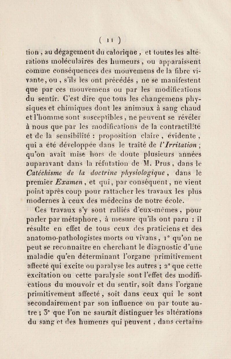 tion , au dégagement du calorique , et toutes les alté¬ rations moléculaires des humeurs, ou apparaissent comme conséquences des mouvemens de la libre vi¬ vante, ou , s’ils les ont précédés , ne se manifestent que par ces mouvemens ou par les modifications du sentir. C’est dire que tous les changemens phy¬ siques et chimiques dont les animaux à sang chaud et l’homme sont susceptibles , ne peuvent se révéler à nous que par les modifications de la contractilité et de la sensibilité : proposition claire , évidente , qui a été développée dans le traité de l*Irritation ; qu’on avait mise hors de doute plusieurs années auparavant dans la réfutation de M. Prus , dans le Catéchisme de la doctrine physiologique , dans le premier Examen , et qui, par conséquent, ne vient point après coup pour rattacher les travaux les plus modernes à ceux des médecins de notre école. Ces travaux s’y sont ralliés d’eux-mêmes , pour parler par métaphore, à mesure qu’ils ont paru : il résulte en effet de tous ceux des praticiens et des anatomo-pathologistes morts ou vivans, i° qu’on ne peut se reconnaître en cherchant le diagnostic d’une maladie qu’en déterminant l’organe primitivement affecté qui excite ou paralyse les autres ; 20 que cette excitation ou cette paralysie sont l’effet des modifi¬ cations du mouvoir et du sentir, soit dans l’organe primitivement affecté , soit dans ceux qui le sont secondairement par son influence ou par toute au¬ tre ; 3° que l’on ne saurait distinguer les altérations du sang et des humeurs qui peuvent , dans certains