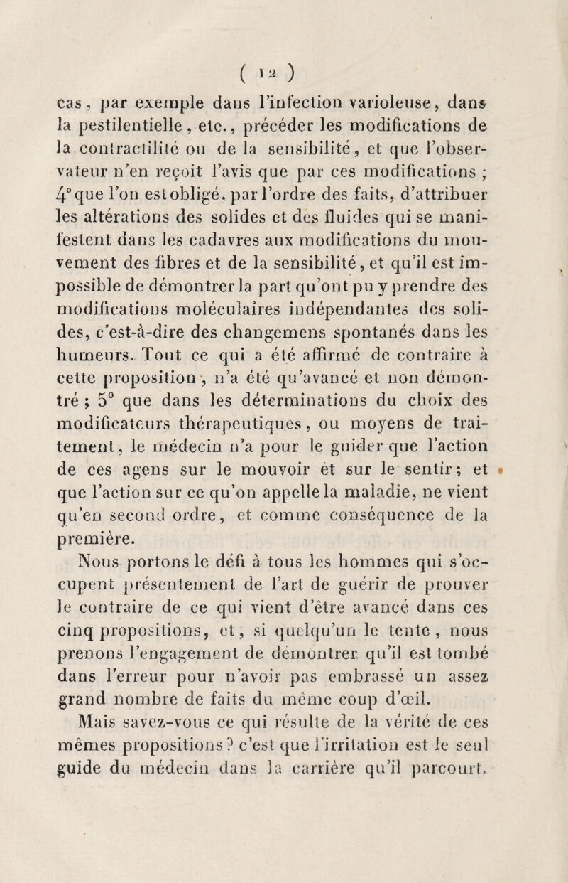 ( «a- ) cas, par exemple dans l’infection varioleuse, dans la pestilentielle, etc., précéder les modifications de la contractilité on de la sensibilité, et que l’obser¬ vateur n’en reçoit l’avis que par ces modifications ; 4° que l’on est obligé, par l’ordre des faits, d’attribuer les altérations des solides et des fluides qui se mani¬ festent dans les cadavres aux modifications du mou¬ vement des fibres et de la sensibilité, et qu’il est im¬ possible de démontrer la part qu’ont pu y prendre des modifications moléculaires indépendantes des soli¬ des, c’est-à-dire des changemens spontanés dans les humeurs. Tout ce qui a été affirmé de contraire à cette proposition , n’a été qu’avancé et non démon¬ tré ; 5° que dans les déterminations du choix des modificateurs thérapeutiques, ou moyens de trai¬ tement, le médecin n’a pour le guider que l’action de ces agens sur le mouvoir et sur le sentir; et que l’action sur ce qu’on appelle la maladie, ne vient qu’en second ordre, et comme conséquence de la première. Nous portons le défi à tous les hommes qui s’oc¬ cupent présentement de l’art de guérir de prouver le contraire de ce qui vient d’être avancé dans ces cinq propositions, et, si quelqu’un le tente, nous prenons l’engagement de démontrer qu’il est tombé dans l’erreur pour n’avoir pas embrassé un assez grand nombre de faits du même coup d’œil. Mais savez-vous ce qui résulte de la vérité de ces mêmes propositions? c’est que l’irritation est le seul guide du médecin dans la carrière qu’il parcourt.