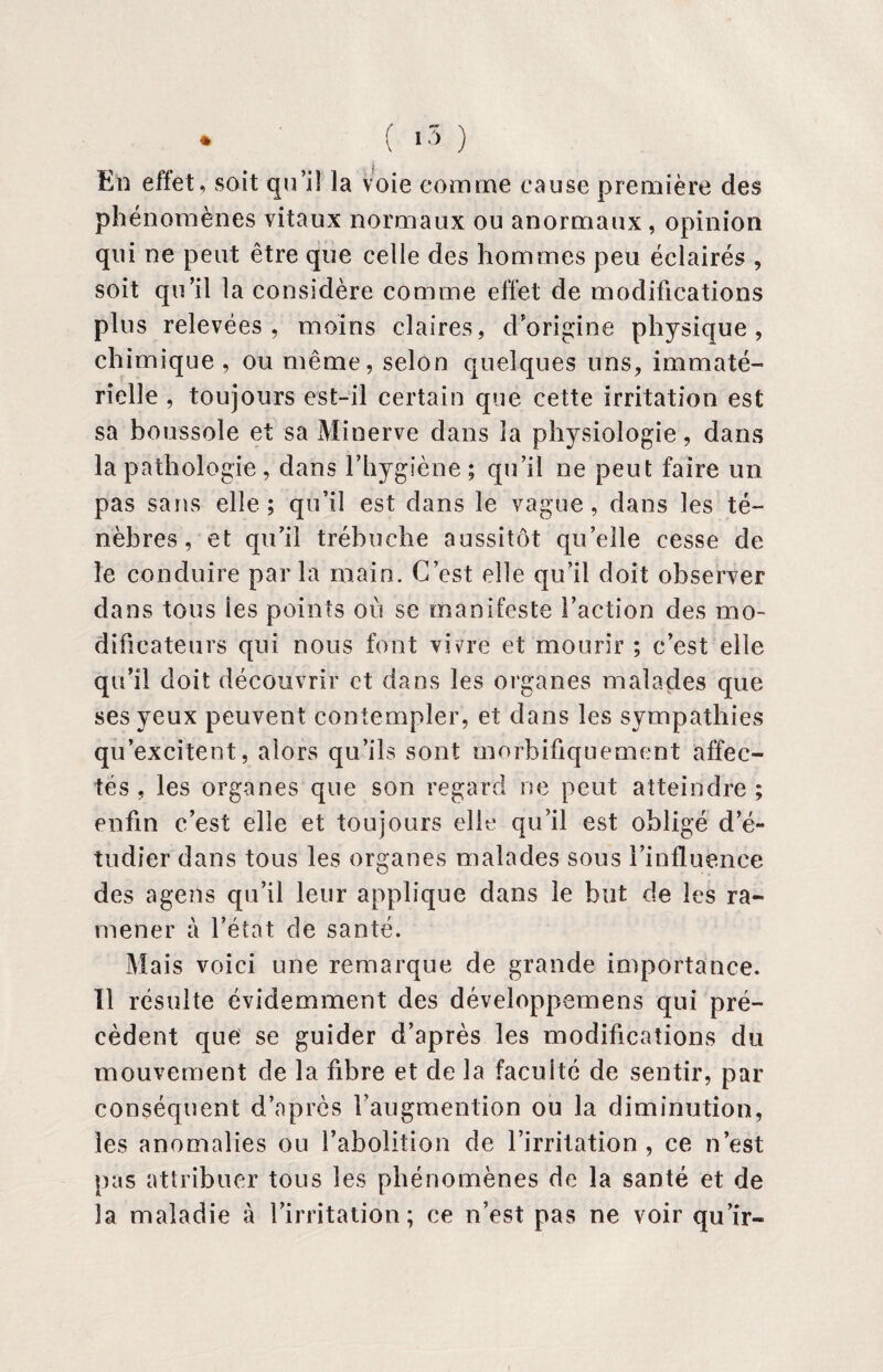 En effet, soit qu’il la voie comme cause première des phénomènes vitaux normaux ou anormaux, opinion qui ne peut être que celle des hommes peu éclairés , soit qu’il la considère comme effet de modifications plus relevées, moins claires, d’origine physique, chimique, ou même, selon quelques uns, immaté¬ rielle , toujours est-il certain que cette irritation est sa boussole et sa Minerve dans la physiologie, dans la pathologie, dans l’hygiène ; qu’il ne peut faire un pas sans elle; qu’il est dans le vague, dans les té¬ nèbres, et qu’il trébuche aussitôt qu’elle cesse de le conduire parla main. C’est elle qu’il doit observer dans tous les points où se manifeste l’action des mo¬ dificateurs qui nous font vivre et mourir ; c’est elle qu’il doit découvrir et dans les organes malades que ses yeux peuvent contempler, et dans les sympathies qu’excitent, alors qu’ils sont morbifiquement affec¬ tés , les organes que son regard ne peut atteindre ; enfin c’est elle et toujours elle qu’il est obligé d’é¬ tudier dans tous les organes malades sous l’influence des agens qu’il leur applique dans le but de les ra¬ mener à l’état de santé. Mais voici une remarque de grande importance. Il résulte évidemment des développemens qui pré¬ cèdent que se guider d’après les modifications du mouvement de la fibre et de la faculté de sentir, par conséquent d’après l’augmention ou la diminution, les anomalies ou l’abolition de l’irritation, ce n’est pas attribuer tous les phénomènes de la santé et de la maladie à l’irritation; ce n’est pas ne voir qu’ir-